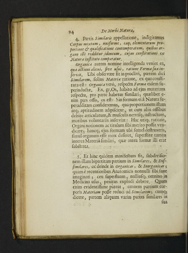 4. Partis Similaris appellatione , indigitamus Corpus mixtum, uniforme , eaq-7 elementorum pro¬ portione & qualificatione contemperatum, quibus or¬ gano illi redditur idoneum, cujus conflitutioni ex Natura infiituto comparatur. Organica autem nomine intelligenda veniet ea, qua attioni alicui, fi ve ufui, ratione Forma fua in¬ fercit. Ubi obfervare fit in proclivi, partem dici Similarem, folius Materia ratione, ex qua confti- tuta eft: Organica vero, refpe&u Forma eidem fu~ perindudhe* Ex. gr.Os, habito ad ejus materiam refpe&u, pro parte habetur fimilari *, qualibet e- nim pars olfis, os eft: Sin formam ei a Natura fu- peradditam confideremus, qua proportionem iftam atq- aptitudinem adipifcitur, ut cum aliis olfibus debite articulatum,& mufculis nervifq-, inftrudtum, motibus voluntariis inferviat: Hac utiq^ ratione. Organi notionem ac titulum fibi merito polfit ven- dicare-, hancq^ ejus formam ubi femeldeftruxeris, fimul organum elfe mox definet, fuperftite tamen interea Materia fimilari, quce antea forma? illi erat Cibftrata, * ~ • * - « » * * Et hinc quidem manifeftum fit, fubdivifio- nem illam bipartitam partium in Similares, & Dif- fmilares, <ic deinde in Organicas, & Inorganicas 5 quam e recentioribus Anatomicis nonnulli fibifunt imaginati 5 ceu fuperfluam, nulliufq-, omnino in Medicina ufus, penitus explodi debere. Quum enim evidentiffime pateat, omnem partium cor¬ poris Materiam pofle reduci1 ad Similarem3 cumq^ dicere, partem aliquam varias partes fimilares in fua • M
