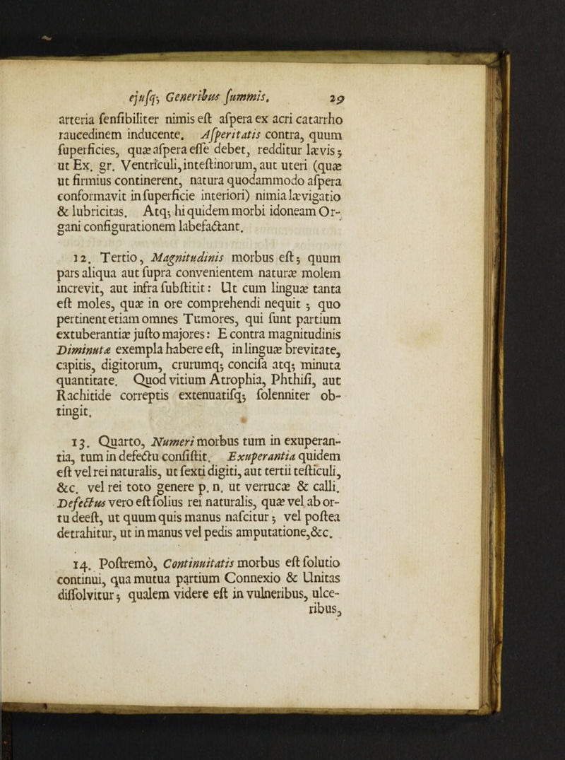 arteria fenfibiliter nimis eft afpera ex acri catarrho raucedinem inducente, jfpentatis contra, quum fuperficies, qua? afpera effe debet, redditur \xvis 5 ut Ex. gr. Ventriculi, inteftinorum, aut uteri (qua* ut firmius continerent, natura quodammodo afpera conformavit in fuperficie interiori) nimia la?vigatio & lubricitas. Atq*, hi quidem morbi idoneam Or~ gani configurationem labefadlant. 12. Tertio, Magnitudinis morbus eft 5 quum pars aliqua aut fupra convenientem natura* molem increvit, aut infra fubftitit: Ut cum lingua? tanta eft moles, qua? in ore comprehendi nequit 5 quo pertinent etiam omnes Tumores, qui funt partium extuberantia? jufto majores: E contra magnitudinis Diminuta exempla habere eft, in lingua? brevitate, capitis, digitorum, crurumq* concifa atq-, minuta quantitate. Quod vitium Atrophia, Phthifi, aut Rachitide correptis extenuatifq*, folenniter ob° tingit. 13. Quarto, Numeri morbus tum in exuperan- tia, tum in defecftu confiftit. Exuperantia quidem eft vel rei naturalis, ut fexti digiti, aut tertii tefticuli, &c. vel rei toto genere p. n. ut verruca & calli. Defcffus vero eft folius rei naturalis, qua? vel ab or¬ tu deeft, ut quum quis manus nafcitur 5 vel poftea detrahitur, ut in manus vel pedis amputatione,&c. 14. Poftremo, Continuitatis morbus eftfolutio continui, qua mutua partium Connexio & Unitas diffolvitur i qualem videre eft in vulneribus, ulce¬ ribus.
