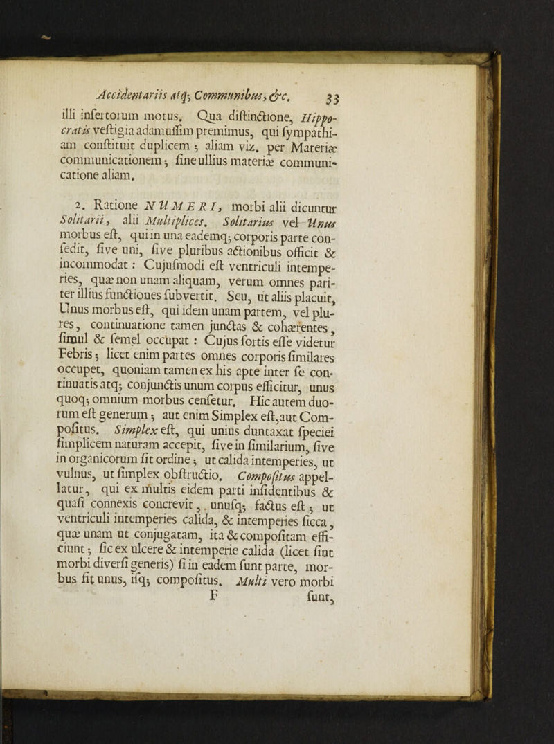 illi infertorum motus. Qua diftindione, Hippo¬ cratis veftigiaadamulfim premimus, qui fympathi- am conftituit duplicem aliam viz. per Materia; communicationem-, fine ullius materiar communi¬ catione aliam. 2. Ratione NUMERI, morbi alii dicuntur Solitarii, alii Multiplices. Solitarius vel Unus morb us eft, qui in una eademq; corporis parte con- fedk, five uni, five pluribus adionibus officit & incommodat • Cujufmodi e 11 ventrrculi intempe¬ ries, qua; non unam aliquam, verum omnes pari¬ ter illius fundiones fubvertit. Seu, ut aliis placuit. Unus morbus eil, qui idem unam partem, velplu- res, continuatione tamen jundas & coha?rentes, fimul & femel occupat : Cujus fortis efte videtur Febris 5 licet enim partes omnes corporis fimilares occupet, quoniam tamen ex his apte inter fe con¬ tinuatis atq? conj undis unum corpus efficitur, unus quoq-, omnium morbus cenfetur. Hic autem duo¬ rum eil generum aut enim Simplex eft,aut Com- pofitus. Simplex eft, qui unius duntaxat fpeciei fimplicem naturam accepit, five in fimrlarium, five in organicorum fit ordine ^ ut calida intemperies, ut vulnus, ut fimplex obftrudio. Compofttus appel¬ latur, qui ex multis eidem parti infidentibus & quafi connexis concrevit,. unufq- fadus eft • ut ventriculi intemperies calida, & intemperies ficca, qua? unam ut conjugatam, ita & compofitam effi¬ ciunt ; fic ex ulcere & intemperie calida (licet fiut morbi diverfi generis) fi in eadem funt parte, mor¬ bus fit unus, iiq-j compofitus. Multi vero morbi F funt,