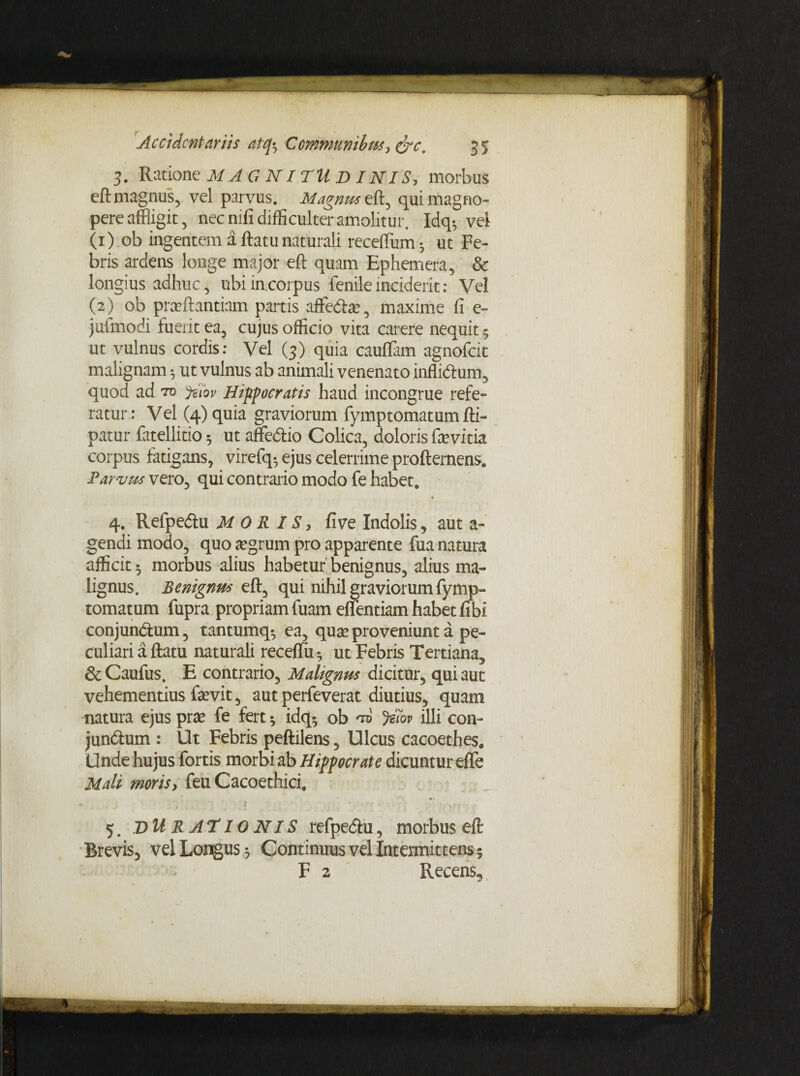 3. Ratione MAGNITUDINIS, morbus eft magnus, vel parvus. Magnus eft, qui magno¬ pere affligit, nec nifi difficulter amolitur. Idq-, vel (1) ob ingentem a ftatu naturali receflum •, ut Fe¬ bris ardens longe major eft quam Ephemera, & longius adhuc, ubi in corpus fenile inciderit: Vel (2) ob praftantiam partis affecte, maxime fi e- julmodi fuerit ea, cujus officio vita carere nequit; ut vulnus cordis: Vel (3) quia cauflam agnofeit malignam 5 ut vulnus ab animali venenato inflictum, quod ad vo yAov Hippocratis haud incongrue refe¬ ratur: Vel (4) quia graviorum fymptomatum fti- patur fatellitio 5 ut affe&io Colica, doloris farvitia corpus fatigans, virefq-, ejus celerrime profternens. tParvus vero, qui contrario modo fe habet. 4. Refpedlu M 0 R IS, five Indolis , aut a- gendi modo, quo aegrum pro apparente fua natura afficit 5 morbus alius habetur benignus, alius ma¬ lignus. Benigna* eft, qui nihil graviorum fymp¬ tomatum fupra propriam fuam effentiam habet fibi conjun&um, tantumq-, ea, quae proveniunt a pe¬ culiari a ftatu naturali receftu 5 ut Febris Tertiana, & Caufus. E contrario, Malignas dicitur, qui aut vehementius faevit, aut perfeverat diutius, quam natura ejus prae fe fert * idq-, ob %ov illi con¬ jungium : Ut Febris peftilens, Ulcus cacoethes. Unde hujus fortis morbi ab Hippocrate dicuntur effe Mali moris, feu Cacoethici, 5. T>U R AT10 NIS refpediu, morbus eft Brevis, vel Longus -, Continuus vel Intermittens?