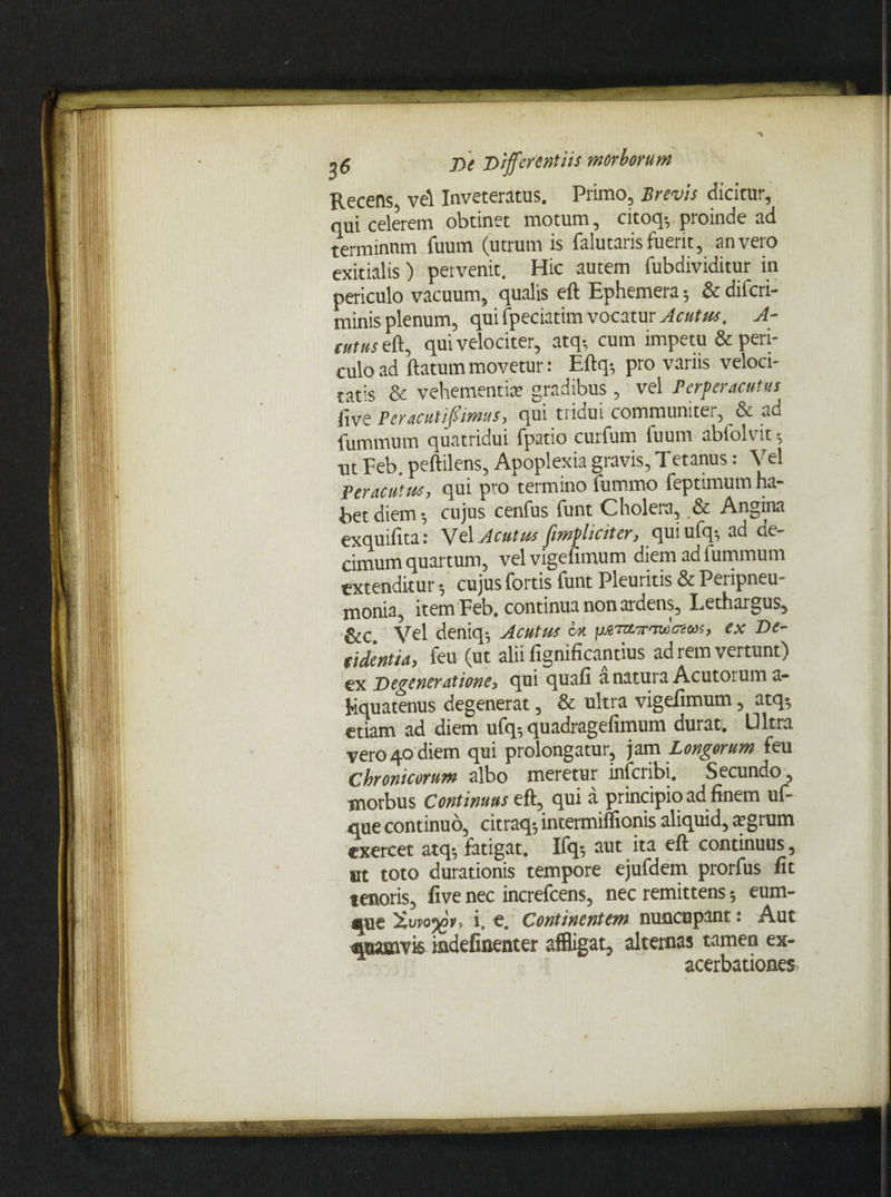 Recens, vel Inveteratus. Primo, Brevis dicitur, qui celerem obtinet motum, citoq-, proinde ad terminum fuum (utrum is falutaris fuerit, an vero exitialis) pervenit. Hic autem fubdividitur in periculo vacuum, qualis eft Ephemera; & difcri- minis plenum, qui fpeciatim vocatur Acutus. A- cutus eft, qui velociter, atq-, cum impetu & peri¬ culo ad flatum movetur: Eftq-, pro variis veloci¬ tatis & vehementia; gradibus, vel Perperacutus (ive peracutiffimus, qui tridui communiter, & ad fummum quatridui fpatio curfum fuum abfolvit •, ut Feb. peftilens, Apoplexia gravis, Tetanus: Vel Peracutus, qui pvo termino lumino feptimum ha¬ bet diem •, cujus cenfus funt Cholera, .& Angina exquifita: Vel Acutus jimplidter, quiufq^ ad oe- cimum quartum, velvigefimum diem ad fummum extenditur -, cujus fortis funt Pleuritis & Peripneu- monia, item Feb, continua non ardens. Lethargus, &c. Vel deniq-, Acutus bu pjt'nnr'Tu>oz<»s, ex De¬ ridentia, feu (ut alii fignificantius ad rem vertunt) Degeneratione, qui quali a natura Acutorum a- Equatenus degenerat, & ultra vigefimum, atq-, etiam ad diem ufq, quadragefimum durat. U ltra vero 40 diem qui prolongatur, jam Longorum feu Chronicorum albo meretur infcribi. Secundo, morbus Continuus eft, qui a principio ad finem uf- que continuo, citraq$ intermiftionis aliquid, tcgrum exercet atq*7 fatigat, Ifqs aut ita eft continuus, ut toto durationis tempore ejufdem prorfus fit tenoris, five nec increfcens, nec remittens eum- gjue i. e. Continentem nuncupant: Aut quamvis indefinenter affligat, altemas tamen ex- acerbationes