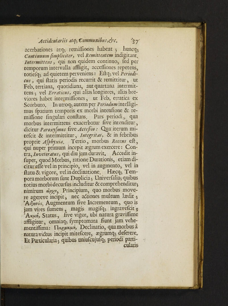 acerbationes atq-, remiifiones habeat 5 huncq5 Continuum fimpliciter, vel Remittentem indigitant. Intermittens, qui non quidem continuo, fed per temporum intervalla affligit, accefliones repetens, totiefq-, ad quietem perveniens: Eftq; vel Periodi¬ cus , qui fiatis periodis recurrit & remittitur, ut Feb. tertiana, quotidiana, aut quartana intermit¬ tens ; vel Erraticus, qui alias longiores, alias bre¬ viores habet intermiffiones, ut Feb. erratica ex Scorbuto. In utroq-, autem per Periodum intelligi- mus fpatium temporis ex morbi intenfione & re- miflione fingulari conftans. Pars periodi,, qua morbus intermittens exacerbatur fi ve intenditur, dicitur Paroxysmus five Accejiio: Qua iterum mi- tefcit & intermittitur, Integritas, & in febribus proprie Afyhyxia. Tertio, morbus Recens eft, qui nuper primum incepit agrum exercere: Con¬ tra, Inveteratus, qui diu jam duravit. Accedit in- fuper, quod Morbus, ratione Durationis, etiam di¬ citur efle vel in principio, vel in augmento, vel in ftatu & vigore, vel in declinatione. Harcq-, Tem¬ pora morborum funt Duplicia; Univerfalia-, quibus totius morbidecurfus includitur & comprehenditur; nimirum Principium, quo morbus move¬ re agereve incipit, nec a&iones multum Lvdit 5 ’A&ms, Augmentum five Incrementum, quo is jam vires fumens, magis magifq-, ingravefcit 5 ’A*|W> Status, five vigor, ubi natura graviflime affligitur, omniaq; fymptomata fiunt jam vehe- mentilfima : riagsoqoh Declinatio, qua morbus a natura vidus incipit mitefcere, ajgrumq*, deferere» Et Particularia; quibus uniufcujufq-, periodi parti¬ cularis