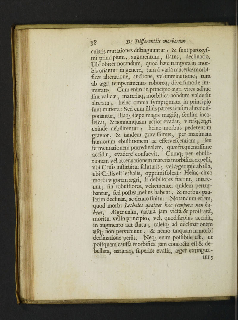 cularis mutationes diftinguuntur 5 & funt paroxyf- jni principium,, augmentum, flatus, declinatio. Ubi obiter notandum, quod hxc tempora in mor¬ bis oriantur in genere, tum a varia materia1 morbi- ficte alteratione, au&ione, vel imminutione 5 tum ab xgri temperamento roborea-, diveifimode im¬ mutato. Cum enim in principio agri vires adhuc fint valida, materiaq^ morbifica nondum valde fit alterata heinc omnia fymptomata in principio funt mitiora: Sed cum illius partes fenfim aliter dif- ponantur, illaq-, fepe magis magifq=, fenfim inca- lefcat, & nonnunquam acrior evadat, virefq; aegri exinde debilitentur ; heinc morbus pedetentim gravior, & tandem graviffimus, per maximam humorum ebullitionem ac eflfervefcentiam, feu fermentationem putredinalem, quae frequentiflime accidit, evadere confuevit. Cumq-, per ebulli¬ tionem vel attenuationem materia morbifica expelli, ubi Crifis inftituitur falutaris vel aeger ipfe ab illa, ubi Crifis eft lethalis, opprimi foleat: Heinc circa morbi vigorem aegri, fi debiliores fuerint, intere¬ unt 5 fin robuftiores, vehementer quidem pertur¬ bantur, fedpofteamelius habent, & morbus pau- latim declinat, ac denuo finitur Notandum etiam, quod morbi Lcthales quatuor hac tempora non ha¬ bent. aEger enim, natura jam vida & proftrata, moritur vel in principio 5 vel, quod faepius accidit, in augmento aut flatu * talefq* ad declinationem ufq; non perveniunt, & nemo unquam in morbi declinatione periit. Neq-, enim poflibile efl, ut poftquam cauflfa morbifica jam concoda eft & de¬ bellata, naturaq-, fuperior evafit, «eger extingua - • ' * tur;