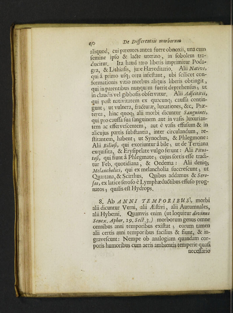 aliquod, cui parentes antea fuere obnoxii, una cum femine5ipfo & ladte uterino, in fobolem tra¬ ducitur. Ita haud raro liberis imprimitur Poda¬ gra, & Lit-hiafis, jure Hcereditario. Alii Nativi, ■ qUi’a primo ufq-, ortu infeftant, ubi fcilicet con¬ formationis vrtio morbus aliquis liberis obtingit, qui in parentibus nunquam fueric deprehenfus •, ut in claudis vel gibbofis obfeivatur. Alii Adfcititii, qui poft nativitatem ex quacunq-, cauffa contin¬ gunt 5 ut vulnera, fradturar, luxationes, &c. Prae- terea , hinc quoqf alii morbi dicuntur Sanguinei, qui pro cauffa fua languinem aut in vafis luxurian¬ tem ac effervefeentem, aut e vafis effufum & in alicujus partis fubftantia, inter circulandum, re- ftitantem, habent; ut Synochus, & Phlegmone: Alii Biliofh qui exoriuntur a bile; ut de Tertiana exquifita, & Eryfipelate vulgo ferunt: Alii PitM- to fi, qui fiunt a Phlegmate5 cujus fortis efle tradi¬ tur Feb. quotidiana, & Oedema : Alii deniq* Melancholici, qui ex melancholia fuccrefcunt 5 ut Quartana, & Scirrhus. Quibus addamus &c Scro¬ fas, ex latice ferofo e Lymphardudlibus effufo prog¬ natos ; qualis eft Hydrops. 8. Ab ANNI TEMPORIBUS', morbi alii d*icuntur Verni, alii dEftivi, alii Autumnales, • alii Hyberni. Quamvis enim (ut loquitur divinus Senex. Afhor. 19. Secf.3.) morborum genus omne omnibus anni temporibus exiftat •, eorum tamen alii certis anni temporibus facilius & fiunt, & in- gravefeunt: Nempe ob analogiam quandam cor¬ poris humoribus cum aeris ambientis temperie quafi neceffario