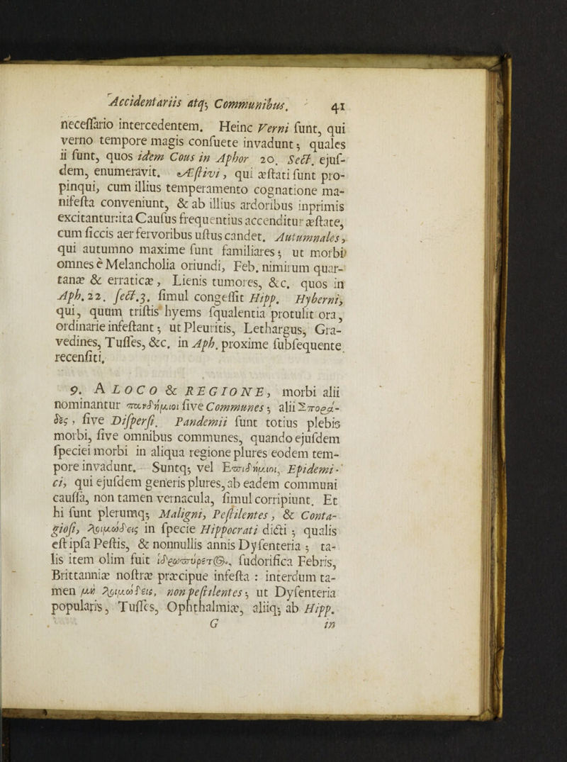 neeeflaiio intercedentem. Heinc Verni funt, qui verno tempore magis confuete invadunt $ quales ii funt, quos idem Cous in Aphor 20. Seff. ejuf¬ dem, enumeravit. ^Eflivi, qui seftkti funt pro¬ pinqui, cum illius temperamento cognatione ma- nifefta conveniunt, & ab illius ardoribus inprimis excitantunita Caufus frequentius accenditur ^ flate, cum ficcis aei fervoribus ullus candet. Autumnales ? qui autumno maxime funt familiares* ut morbi* omnes e Melancholia oriundi, Feb. nimirum quar- can^ & erratica?, Lienis tumores, &c. quos in Aph. 22. fimul congelfit Hipp. Hyberni, qui, quum triftis hyems fqualentia protulit ora, ordinarie infeftant 5 ut Pleuritis, Lethargus, Gra¬ vedines, Tuffes, &c. in Aph. proxime lubfequente recenfiti. % ' 9. A LOCO & REGIONE, morbi alii nominantur imvha^ioi five Communes •, alii o^J.- . five DifperfiPandemii funt totius plebis morbi, five omnibus communes, quando ejufdem fpeciei morbi in aliqua regione plures eodem tem¬ pore invadunt. Suntq-, vel EtviJ iiuim. Epidemi¬ ci, qui ejufdem generis plures, ab eadem communi cauffa, non tamen vernacula, fimul corripiunt. Et hi funt plerumq- Maligni, Pefrilentes, & Conta- giofi, fyipcifets in fpecie Hippocrati didi 5 qualis eftipfaPeflis, & nonnullis annis Dyfenteria 5 ta¬ lis item olim fuit i^^^rvpet©., fudorifica Febris, Brittannia? noftra? prmcipue infefta : interdum ta¬ men Pi^ifxd^eis, non pefrilentes *, ut Dyfenteria popularis, Tuffes, Ophthalmia:, aliiq-3 ab Hipp. G in