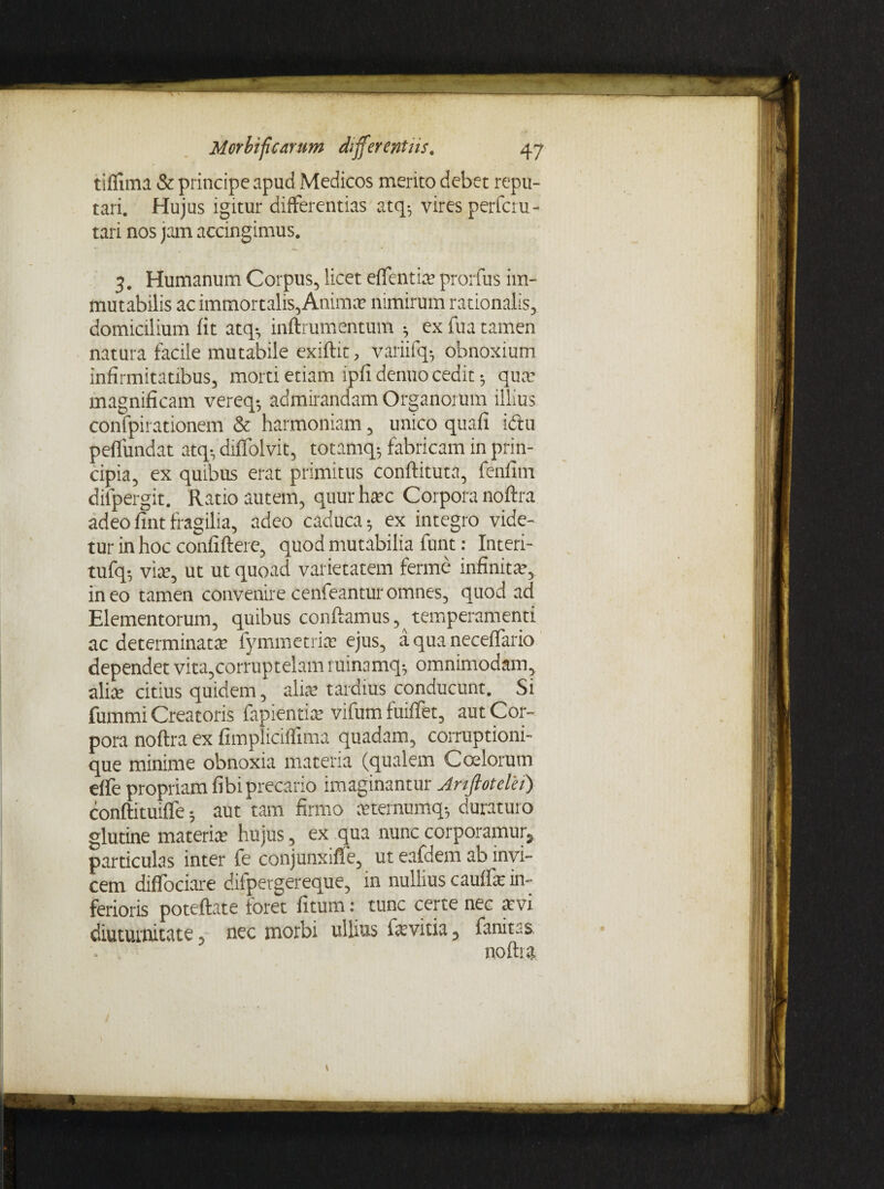 tifiima & principe apud Medicos merito debet repu¬ tari. Hujus igitur differentias atq5 vires perfcru- tari nos jam accingimus. 3. Humanum Corpus, licet effentix prorfus im¬ mutabilis ac immortalis, Anima» nimirum rationalis, domicilium fit atq-, inftrumentum 5 ex fua tamen natura facile mutabile exiftit, variifq-, obnoxium infirmitatibus, morti etiam ipfi denuo cedit 5 qua: magnificam vereq-, admirandam Organorum illius confpirationem & harmoniam, unico quali iftu peffundat atq-, diffolvit, totamq; fabricam in prin¬ cipia, ex quibus erat primitus conftituta, fenfim dilpergit. Ratio autem, quur hxc Corpora noftra adeo fint fragilia, adeo caduca; ex integro vide¬ tur in hoc confidere, quod mutabilia funt: Interi- tufq* vix, ut ut quoad varietatem ferine infinita-, in eo tamen convenire cenfeantur omnes, quod ad Elementorum, quibus conflamus, temperamenti ac determinata: fymmetrix ejus, a qua neceffario dependet vita,corruptelam minamq-, omnimodam, alix citius quidem, alix tardius conducunt. Si fummi Creatoris fapientix vifum fuiffet, aut Cor¬ pora noftra ex fimpliciffima quadam, corruptioni¬ que minime obnoxia materia (qualem Calorum effe propriam fibi precario imaginantur Artftotelei) conftituifle; aut tam firmo xternumq-, duraturo glutine materix hujus, ex qua nunc corporamur, particulas inter fe conjunxifle, ut eafdem ab invi¬ cem diffociare ditpergereque, in nullius cauffx in¬ ferioris poteftate foret fitum: tunc certe nec xvi diuturnitate, nec morbi ullius fxvitia, fanitas noftra