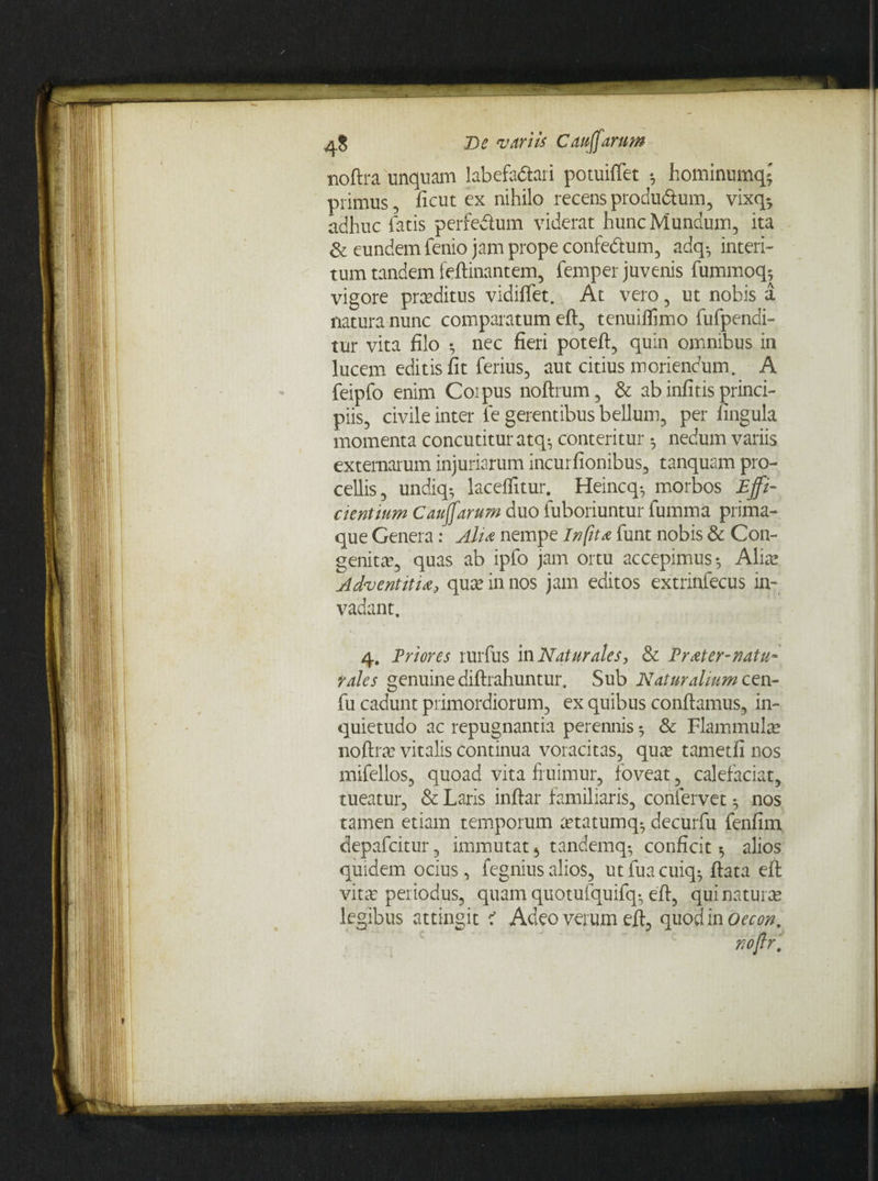 noftra unquam labefa&ari potuifiet *, hominumqj primus 5 ficut ex nihilo recens produ&um, vixq^ adhuc fatis perfedum viderat hunc Mundum, ita Se eundem fenio jam prope confe&um, adq-, interi¬ tum tandem feftinantem, femper juvenis furnmoq^ vigore pra?ditus vidiffet. At vero, ut nobis a natura nunc comparatum eft, tenuiffimo fufpendi- tur vita filo *, nec fieri poteft, quin omnibus in lucem editis fit ferius, aut citius moriendum. A feipfo enim Coipus noftrum, & ab infitis princi¬ piis, civile inter fe gerentibus bellum, per fingula momenta concutitur atq-, conteritur nedum variis externarum injuriarum incurfionibus, tanquam pro¬ cellis, undiq-, laceffitur. Heincq-, morbos Effi¬ cientium Cauffarum duo fuboriuntur fumma prima¬ que Genera: Alta nempe In fit a funt nobis & Con¬ genita, quas ab ipfo jam ortu accepimus-, Alia? Adventitia, qua? in nos jam editos extrinfecus in¬ vadant. 4. Priores rurfus in Naturales, & Prater-natu- rales genuine diftrahuntur. Sub Naturalium cen- fu cadunt primordiorum, ex quibus confiamus, in¬ quietudo ac repugnantia perennis 5 & Flammula? noftra? vitalis continua voracitas, qua? tametfi nos mifellos, quoad vita fruimur, foveat, calefaciat, tueatur, & Laris inftar familiaris, confervet ^ nos tamen etiam temporum a?tatumq^ decurfu fenfim depafcitur, immutat , tandemq^ conficit alios quidem ocius, fegniusalios, utfuacuiq-ftata eft vitiu periodus, quam quotufquifq-, eft, qui natura legibus attingit < Adeo verum eft, quod in Oecon,