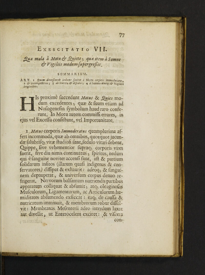 (T*- • 77 Exercitatio VI F. Qua maU a Motu & Quiete $ qua item a Somno & Vigiliis modumfupergrefiis, SUMMARIUM. A RT. 1 Quam diverjlmodc Udatur fanitas d Motu corporis immoderato , 2 & intempeftivo % ab Inertia & dejidia } 4 « Somno dinifo <& Vigiliis longijyibus. Is proxime fuccedunt Motus & Quies mo¬ dum excedentes 5 qua? & fuum etiam ad Nofogenefin fymbolum haud raro confe¬ runt. In Motu autem commifli errores, in ejus vel ExcefTu conliftunt, vel Importunitate. 1. Motus corporis Immoderatus quamplurima af¬ fert incommoda, qua? ab omnibus, quotquot jucun¬ da? falubrifq-, vita? ftudiofi funt,fedulo vitari debent. Quippe, live vehementior fupraq*, corporis vires fuerit, nve diu nimis continuatus ^ fpiritus, nedum qui efanguine noviteraccenfi funt, aft & partium fo-lidarum infitos (illarum quali indigenas & con- fervatoresj diflipat & exhaurk: adeoq-, & fangui- nem depauperat, & univerfum corpus denuo re¬ frigerat. Nervorum balfamum nutriendis partibus apparatup colliquat &abfumit^ atq-, oleaginofes Mufculorum, Ligamentorum, ac Articulorum hu- miditates abfumendo exliccat: eaq^ de caulla & nutricatum imminuit, & membrorum robur dilTol- vit: Membranas Mefenterii adeo interdum laxat aut divellit, ut Enterocelem excitet: & vifcera con- i /