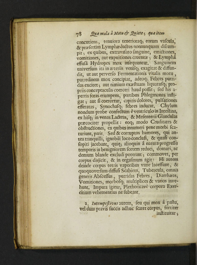 concutiens, tenuiora tenerioraq-, eorum vafcula,' & prcefertim Lymphtedudus nonnunquam difrum- pit; ex quibus, extravafato fanguine, emidiones, vomitiones, aut expuitiones cruenta; •, & Lympha, eflufa Hydropes mox infequuntur. Sanguinem univerfum ita in arteriis venifq-, exagitat & diffun¬ dit, ut aut perverfo Fermentationis vitalis motu, putredinem mox concipiat, adeoq-. Febres putri¬ das excitet * aut nimium exaeftuans liquatufq; pro¬ priis conceptaculis coerceri haud poflit •, fed his a- pertis foras erumpens, partibus Phlegmonas infli¬ gat ; aut fi coercetur, capitis dolores, pulfationes efferatas, Synochafq-, febres inducat. Chylum nondum probe confedum e ventriculo in Inteftina, ex hifq-, in venas Ladeas, & Mefenterii Glandulas pree coci ter propellit: eoq-, modo Cruditates & obftrudiones, ex quibus innumeri pene morbi fca- turiunt, parit. Sed & corruptos humores, qui an¬ tea tranquilli, ignobili loco condufi, & quafi con- fopiti jacebant, quiq-, alioquin a natura progreflu temporis in benigniorem fortem reduci, domari, ac demum blande excludi poterant 5 commovet, per corpus disjicit, & in orgafmum agit: Hi autem deinde corpus tetris vaporibus varie laceffunt, & quoquoverfum diffufi Scabiem, Tubercula, omnis generis Abfcefliis, putridas Febres, DiarrhaMs, Vomitiones, morbofq-, multiplices & varios inve¬ hunt. Impura igitur, Plethoricave corpora Exer¬ citium vehementius ne fubeant. a. Intemfefiivus autem, feu qui mox a paftu, vel dum pravis fuccis adhuc fcatet corpus, fortiter mjftituitur;