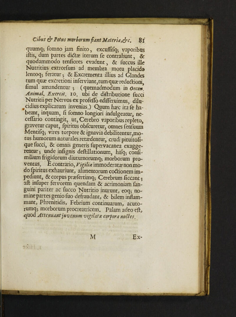 quumq-, fomno jam finito , excuflifq-, vaporibus iftis, dum partes didte iterum fe contrahunt , & quodammodo tenfiores evadunt , & fuccus ille Nutritius extrorfum ad membra motu placido lentoq*, feratur • & Excrementa illius ad Glandes tum qua? exCretioni inferviunt,tumqua?redu<aioni, fimul amandentur 5 (quemadmodum in Oecon^ Animal. Exercit. io. ubi de diftributione fucci Nutritii per Nervos ex profeflo edifieruimus, dilu¬ cidius explicatum invenias.) Quum hsec itafe ha¬ beant, inquam, fi fomno longiori indulgeatur, ne- ceflfario contingit, ut. Cerebro vaporibus repleto, gravetur caput, fpiritus obfcuretur, omnes fenfuum Mentifq-, vires torpore & ignavia debilitentur,mo¬ tus humorum naturales retardentur, crudi pituitofi- que fucci, & omnis generis fupervacanea exagge¬ rentur 5 unde infignis deftillationum, hifq- confi- milium frigidorum diuturnorumq^ morborum pro- ventus. E contrario. Vigilia immoderata non mo¬ do fpiritus exhauriunt, alimentorum co&ionem im¬ pediunt, & corpus pnefertimq* Cerebrum ficcant 5 aft infuper fervorem quendam & acrimoniam fan- guini pariter ac fucco Nutritio inurunt, eoq$ no¬ mine partes genio fuo defraudant, & bilem inflam¬ mant, Phrenitidis, Febrium continuarum, acuto- rumq-, morborum procreatricem. Palam adeo eft, quod Attenuant juvenum vigilata corpora noffes.