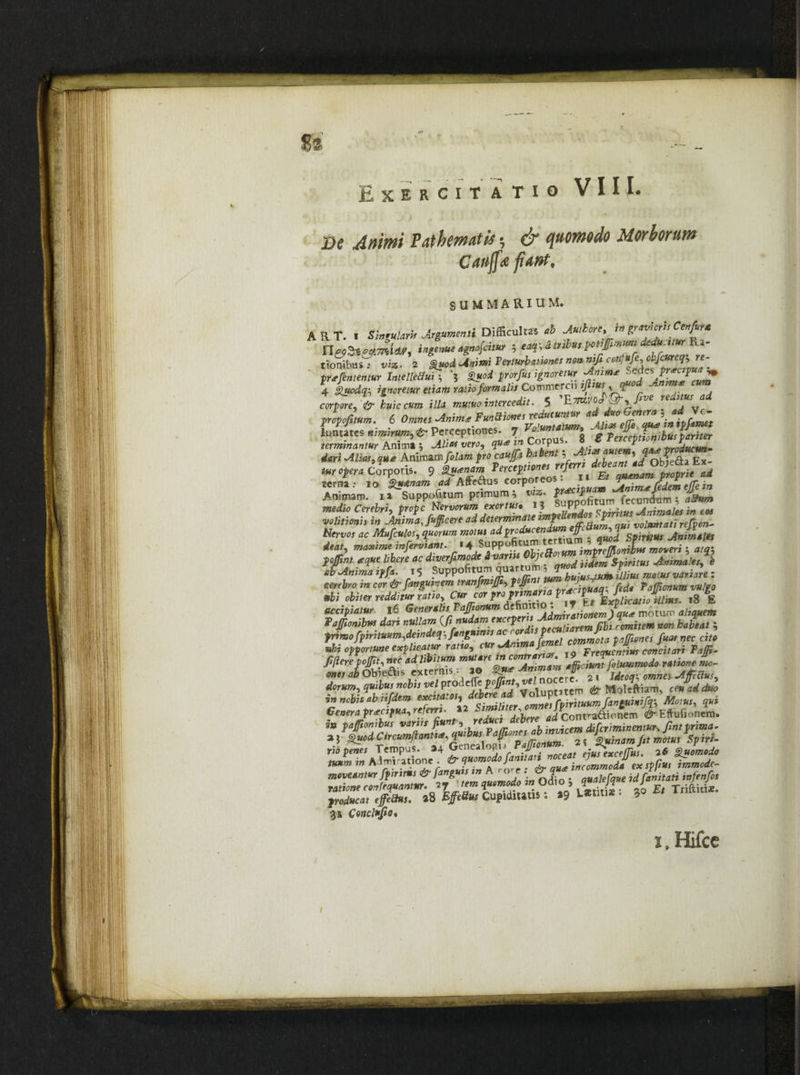 VIII. %% Exercitatio m Animi Pathmatis ■ & quomodo Morborum Caujfa fiant, SUMMARIUM. ART. i Singularii Argumenti Difficultas ab Autkorc,m n&dtsdmiar, ingenue agnojcitur ; eaqydtrib*,potiJfimwndeduMurKz- tMbut: t;/». 2 %uod Animi Ter turbines non wfi coti; ufecbficureq.re^ prtfententur IntelleBui ; % £uod prorfus ignoretur Animae 4 guodr, ignoretur etiam ratio formalis Commercii ifiiussqfi cafireX huic cum illa mum intercedit. 5 luntatcs nimirum, £* Perceptiones. 7 *».'*««»* terminantur Animi , M* nero, q«* in Corpus. 8 g y» «<»i jn* Animam/«/J»» fro caufa habent, ’/JJt a E terna: io Qu&nam ad Affe&us corporeo • ~ . Animam, ia Suppositum primum ^ i«». fecundum; dSww» •&> Cereri, />r*pc Nervorum e'*wtu!* J*dot spnitus Animales m eat «tflfaw» i» •*»*»* ** determinate m?2T'u% ‘i voluntati refvcn- Nervos ac Msfculos, 3«w«n* mom ^K*™*”*^ , qmi Spiritus Animales dtat, maxime mjerviant. ** ** jmtref/lonibus moveri5 «/j5 poflint a que libere ac dwerfimodt & vanu Objett uLmSairitus Anima 'es* e JjJL iffa. , 5 Suppofitum quarrom ZS.: eejrfew m cor & fattgumemtranfmifii, pf tYJjpuaq\ (ede Taffionum vulgo ubi obiter redditur ratio »8 E accipiatur l6 Generalis TaJJionum definitio. . / motum aliquem Paffionibut dari nullam (fittttlmium non habeat , primo Jpmtuum,deindeq; fangntnts at' or p ^ ^p„ei /««, „ec ci/* ubi opportune explicatur ratio, cur minima Jernei I> cgficitari #** 2? ** 'i!,i'“ra trunss. 4**« /./»«»* «».»<• l. «*<™£%&ZZ™JT a- Ofellus, dorum, quibus nobis vel p 1 £ Moleftiam, ceuadduo UnMtabiiSden, *>». ** r!Zi Mere J Contionem d-EMonm. rio penes Tempus. »4 ueneaiopn ~ ’^xcefTus. 26 Quomodo hjJL Admiratione & quomodo fanttatt noceat ejus excejjus. * te* ,n A -nJ 31 Conclufio* i.Hifce