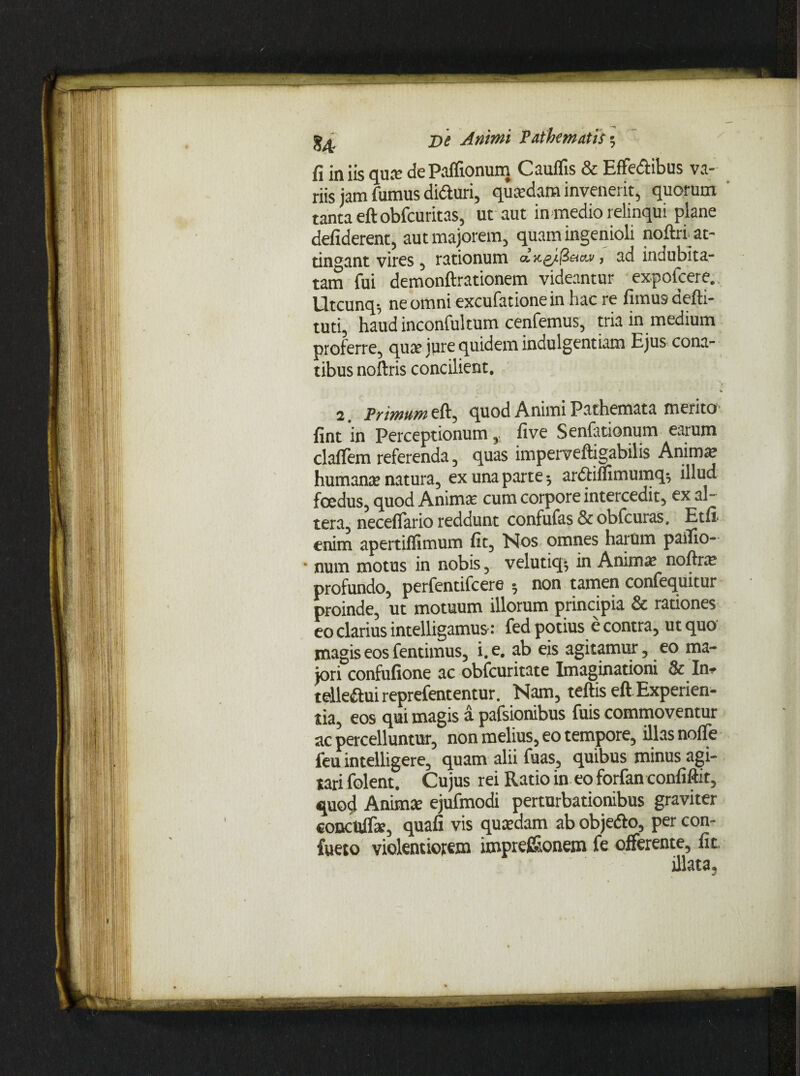 fi iniis qua: dePalfionum Cauflis & Effedtibus va¬ riis jam fumus diduri, quadam invenerit, quorum tanta eftobfcuritas, ut aut in medio relinqui plane defiderent, aut majorem, quam ingenioli noftri at¬ tingant vires, rationum a,xg/ft&cu>, ad indubita¬ tam fui demonftrationem videantur expofcere. Utcunq-, ne omni excufationein hac re fimus defti- tud, haud inconfultum cenfemus, tria in medium proferre, qua jure quidem indulgentiam Ejus cona¬ tibus noftris concilient. • % 2. Trimum eft, quod Animi Pathemata merito fint in Perceptionum , fi ve Senfationum earum claflem referenda, quas imperveftigabilis Animae humana? natura, ex una parte 3 ardliflimumq^ illud foedus, quod Anima? cum corpore intercedit, ex al¬ tera, neceflario reddunt confufas & obfcuras. Etfi enim apertiflimum fit. Nos omnes harum pailio- * num motus in nobis, velutiq^ in Anima? noftra? profundo, perfentifcere * non tamen confequitur proinde, ut motuum illorum principia & rationes eo clarius intelligamus: fed potius e contra, ut quo ynagiseosfentimus, i.e. ab eis agitamur, eo ma¬ jori confufione ac obfcuritate Imaginationi & In-* telle&ui reprefententur. Nam, teftis eft Experien- tia, eos qui magis a pafsionibus fuis commoventur ac percelluntur, non melius, eo tempore, illas nofie feu intelligere, quam alii fuas, quibus minus agi¬ tari folent. Cujus rei Ratio in eo forfan confiftit, quo4 Animae ejufmodi perturbationibus graviter concuife, quafi vis quaedam ab objefto, per con- fueto violentiorem imprefi&onem fe offerente, fit