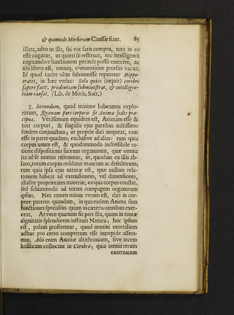 illata, adeo ut illa, fui vix fatis compos, tota in eo efTe cogatur, ut quieti fe reftituat, nec intelligendi cogitandive fun&ionem perinde poflit exercere, ac ubi libera eft, omniq*, commotione prorfus vacua. Id quod tacite olim fubinnuifte reputetur Hippo¬ crates, in hcec verba: Sola quies (inquit) cerebri [apere facit, prudentiam[ubminifrat, & mtelhgen- tiam caufat. (Lib. de Morb. Sacr.) j. Secundum, quod minime habeamus explo¬ ratum, jQuanam pars corporis fit Anima [edes pra- cipua. Veriflimum equidem eft. Animam efte & toti corpori, & fingulis ejus partibus arftiflimo foedere conjun&am * ut proprie dici nequeat, eam efte in parte quadam*, exclufive ad alias : tum quia corpus unum eft, & quodammodo indivifibile ra¬ tione difpofitionis fuorum organorum, qua? omnia ita ad fe mutuo referuntur, ut, quodam ex illis ab¬ lato,totum corpus reddatur mancum ac defe&ivum^ tum quia ipfa ejus natura? eft, qua? nullam rela¬ tionem habeat ad extenfionem, vel dimenfiones, aliafve proprietates materia?, ex qua corpus conflat, fed folummodo ad totam compagem organorum ipfius. Nec tamen minus verum eft, dari in cor¬ pore partem quandam , in qua eadem Anima fuas fundtiones fpecialius quam in ca?teris omnibus exer¬ ceat. At vero quinam fit pars illa, quam in tanta? dignitatis fplendorem inftituit Natura * hoc ipfum eft, palam profitemur, quod nemini mortalium adhuc pro certo compertum efte intrepide affera¬ mus. Alii enim Anima? altithron-ium, live arcem bafilicam collocant in Cerebro *, quia omnia rerum externarum