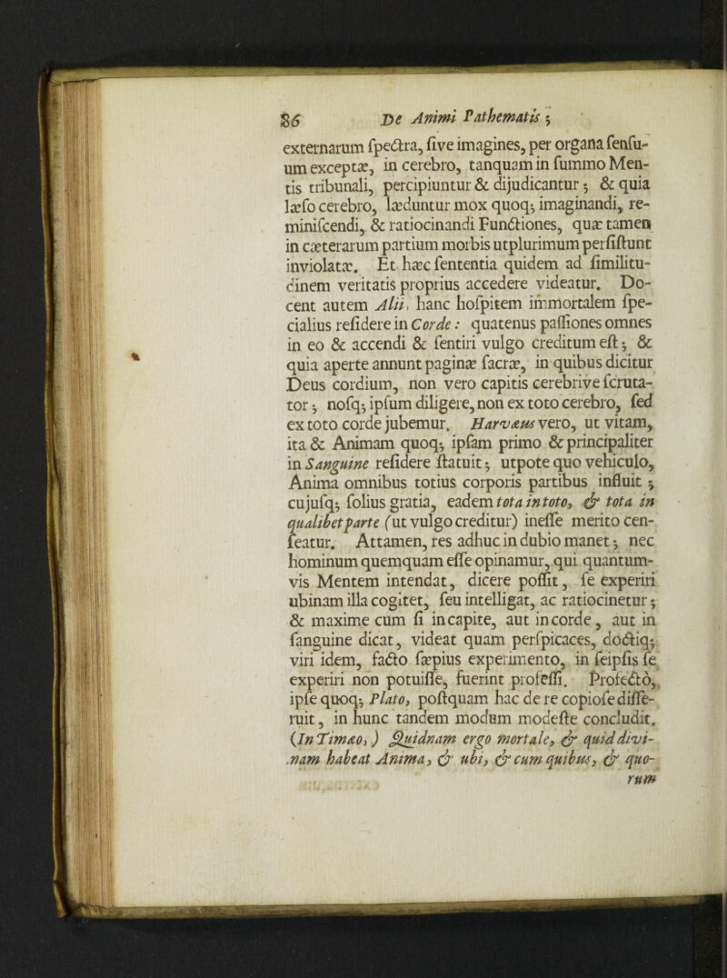 externarum fpe&ra, five imagines, per organa fenfu- um excepta, in cerebro, tanquam in fummo Men¬ tis tribunali, percipiuntur & dijudicantur •, & quia la?fo cerebro, laeduntur mox quoqg imaginandi, re- minifcendi, & ratiocinandi Fun&iones, qua: tamen in ceterarum partium morbis utplurimum perfiftunt inviolata:. Et ha:c fententia quidem ad fimilitu- dinem veritatis proprius accedere videatur. Do¬ cent autem Alii. hanc hofpitem immortalem fpe~ cialius refidere in Corde: quatenus paffiones omnes in eo & accendi & fentiri vulgo creditum eft •, & quia aperte annunt paginae facrae, in quibus dicitur Deus cordium, non vero capitis cerebrive fcruta- tor •, nofq-, ipfum diligere, non ex toto cerebro, fed ex toto corde jubemur. H arvam vero, ut vitam* ita & Animam quoq*, ipfam primo & principaliter in Sanguine refidere ftatuit *, utpote quo vehiculo. Anima omnibus totius corporis partibus influit 5 cujufq*, folius gratia, eadem totaintoto, & tota in qualibet farte (ut vulgo creditur) inefle merito cen- featur. Attamen, res adhuc in dubio manet *, nec hominum quemquam efle opinamur, qui quantum¬ vis Mentem intendat, dicere poffit, fe experiri ubinam illa cogitet, feu intelligat, ac ratiocinetur 5 & maxime cum fi in capite, aut in corde, aut in fanguine dicat, videat quam perfpicaces, doftiq*, viri idem, fado fepius experimento, in feipfis fe, experiri non potuifle, fuerint profefli. Profe&b, ipfe quoq$ Plato, poftquam hac de re copiofediflTe- ruit, in hunc tandem modum modefte concludit. (InTimao,) Quidnam ergo mortale, & quid divi- ..nam habeat Amma, & ubi, & cum quibm, & quo~