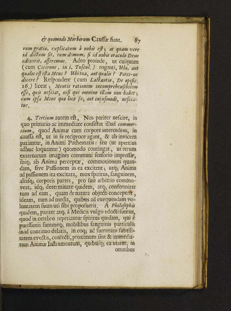 rum gratia, explicatum a nobis ejl; at quam vere id dittum fit, tum demum, fi id nobis oraculo Detis edixerit, afferemus. Adeo proinde, ut cuiquam ( cum Cicerone, in i. Tufcul, ) roganti, Ubi, aut qualis eflifla Mens ? Ubitua^ aut qualis f Potes-ne dicere f Refpondere (cum Latfantio^ De opific. 16,) liceat 5 Mentis rationem incomprehenfibilem ejfe, quis nefciat, ni fi qui omnino illam non habet * cum ipfa Mens quo loco fit, aut cujufmodi, nefda¬ tur. 4, Tertium autem cft, Nos pariter nefcire, in quo primario ac immediate confiftat illud commer¬ cium^ quod Anima? cum corpore intercedens, in caufTa eft, ut in fe reciproce agant, & ab invicem patiantur, in Animi Pathematis: feu (ut apertius adhuc loquamur) quomodo contingat, ut rerum externarum imagines communi fenforio imprefla?, ibiq$ ab Anima percepta?, commotionem quam dam, five Paflionem in ea excitent ^ utq-, Anima ad paflionem ita excitata, mox fpiritus, fanguinem, alrafq-, corporis partes, pro fuo arbitrio commo¬ veat, idq-, determinate quidem, atq-, conformiter tum ad eam, quam de natura objedi conceperit, ideam, tum ad media, quibus ad exequendam vo» luntatem fuam uti libi propofuerit. A Philofophis quidem, pariter atq^ a Medicis vulgo edodi fumus, quod in cerebro reperiantur fpiritus quidam, qui e puriflimis fummeq* mobilibus fanguinis particulis In id continuo delatis, in eoq*, ad fummam fubtili- tatem evedis, confedi, proximum fint & immedia¬ tum Anima? Inftrumentum, quibufq-, ea utatur, m omnibus