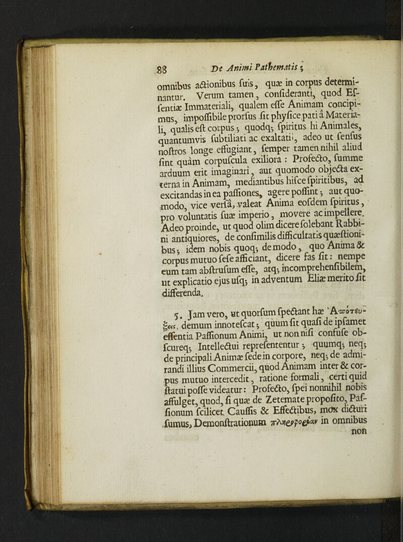 omnibus asionibus furs, quae in corpus determl- nantur. Verum tamen, confideranti, quod Ef- fenti* Immateriali, qualem effe Animam concipi¬ mus, impoflibile prorfus fic phyfice pati a Materia¬ li qualis eft corpus 5 quodq-, fpiritus hi Animales, quantumvis fubtiliati ac exaltati', adeo ut ienfus noftros longe effugiant, femper tamen nihil aliud fint quam corpufcula exiliora : Prolecto, fumme arduum erit imaginari, aut quomodo objedaex¬ terna in Animam, mediantibus hifcefpiritibus, ad excitandas in ea pafliones, agere poffint j aut quo¬ modo, vice verfa, valeat Anima eofdem lpiritus, pro voluntatis fu* imperio, movere ac impellere. fadQQ proinde, ut quod olim dicere folebant Rabbi- ni antiquiores, de confimilis difficultatis quaritioni¬ bus t idem nobis quoq-, de modo, quo Anima & corpus mutuo fefe afficiant, dicere fas fit: nempe eum tam abftrufum eile, atq$ incomprehenfibilem, ut explicatio ejus ufqs in adventum Eli* mento fit differenda. 5. Jam vero, ut quorfum fpe&ant h* ’/Wot£u- |«s, demum innotefeat; quum fit quali de ipfamet effentia Paffionum Animi, ut non mfi confufe ob- fcureq-, Intelledui reprefententur •, quumq-, neq; de principali Anima; fede in corpore, neq^ de admi¬ randi illius Commercii, quod Animam inter & cor¬ pus mutuo intercedit, ratione formali, certi quid flatui poffe videatur: Profe&o, fpei nonnihil nobis affulget, quod, fi qu* de Zetemate propofito, Paf¬ fionum fcilicet Cauflis & Effeflibus, mox diflurr fumus, Demonftrationuna irMespet™ in omnibus non