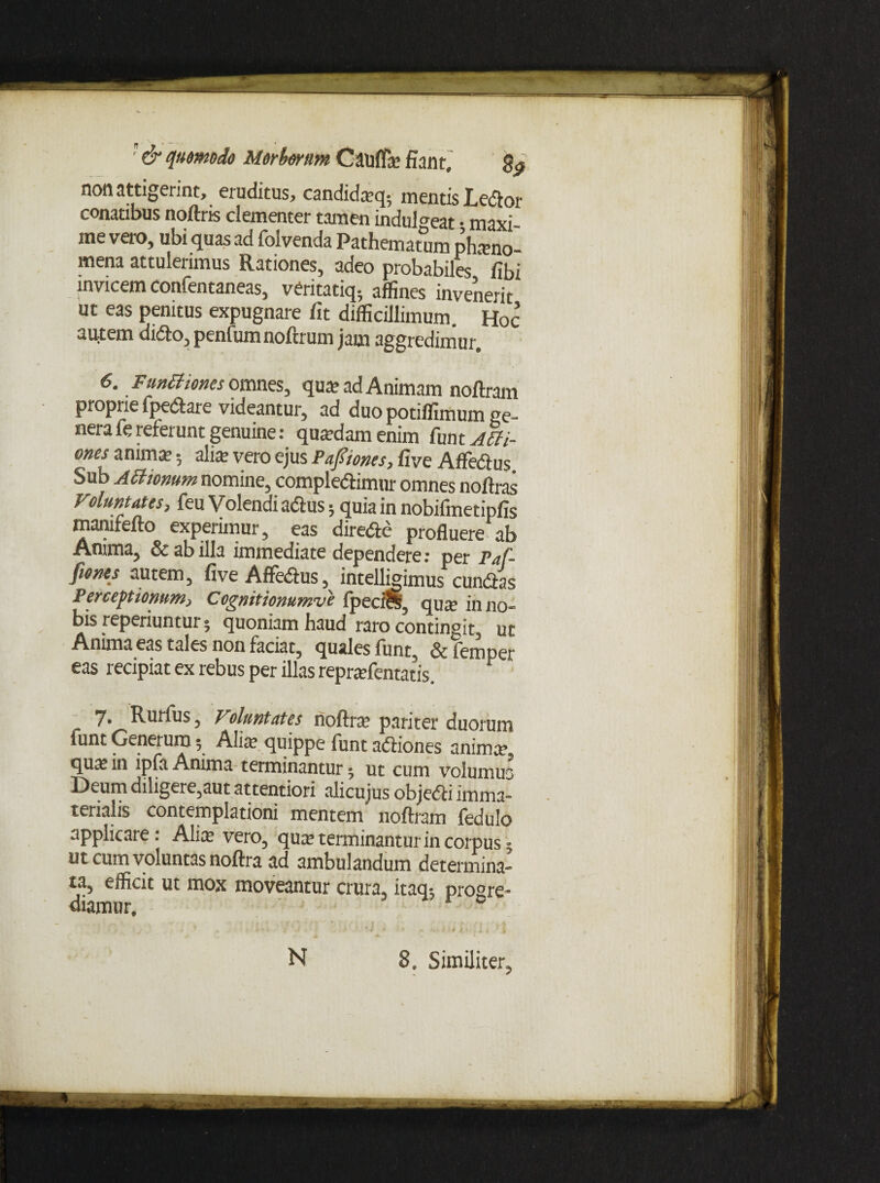 non attigerint, eruditus, candidieq; mentis Ledor conatibus noftris clementer tamen indui eat • maxi¬ me vero, ubi quas ad folvenda Pathematum phano- mena attulerimus Rationes, adeo probabiles fibi invicem confentaneas, veritatiq- affines invenerit ut eas penitus expugnare fit difficillimum. Hoc autem dido, penium noftrum jam aggredimur. 6- FmB tones omnes, qua? ad Animam noftram proprie fpedare videantur, ad duo potiffimum ge¬ nera fe referunt genuine: quardam enim funt A6H- ones anima’ 5 alite vero ejus Pafiiones, five AfFedus Sub Ailiomm nomine, compledimur omnes noftras Voluntates, feu Volendi adus; quia in nobifmetipfis mamfefto experimur, eas direde profluere ab Anima, & ab illa immediate dependere: per Paf- fionts autem, five Affedus, intelligimus eundas Perceptionum> Cognitionumve fpeci&? quse inno» bis reperiuntur ® quoniam haud raro contingit, ut Anima eas tales non faciat, quales funt, Sc femper eas recipiat ex rebus per illas repraffientatis. 7. Rurfus 5 Voluntates noftra? pariter duorum iunt Generum 5 Alite quippe funt adiones anima? qu^ in ipfa Anima terminantur ^ ut cum volumus Deum diligere,aut attentiori alicujus objedi imma¬ terialis contemplationi mentem noftram fedulo applicare: Alia? vero, qua? terminant ur in coipus 5 ut cum voluntas noftra ad ambulandum determina» ta, efficit ut mox moveantur crura, itaq5 progre¬ diamur, H 3, Similiter,