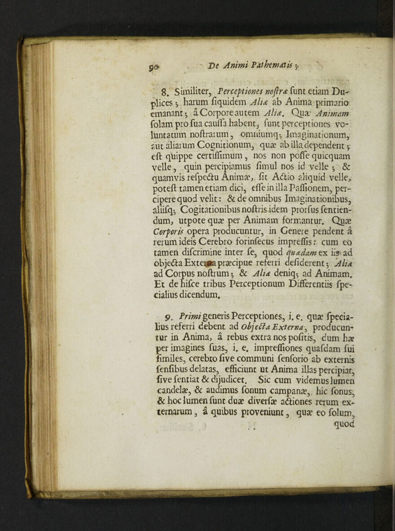 8. Similiter, Perceptiones noflra funt etiam Du¬ plices *, harum fi quidem Alit ab Anima primario emanant*, a Corpore autem Alia. Qua? Animam folam pro fua cauflfa habent, funt perceptiones vo¬ luntatum noftraium, omniumq*, Imaginationum, aut aliarum Cognitionum, qua: ab illa.dependent * eft quippe certiflimum, nos non poffe quicquam velle, quin percipiamus fimul nos id velle *, & quamvis refpe&u Anima*, fit Adtio aliquid velle* potefl tamen etiam dici, effe in illa Paflionem, per- cipere quod velit: & de omnibus Imaginationibus, aliifq-, Cogitationibus noftris idem prorfus fentien- dum, utpote qua? per Animam formantur. Qua? Corporis opera producuntur, in Genere pendent a rerum ideis Cerebro forinfecus impreflis: cum eo tamen difcrimine inter fe, quod quadam ex iis-ad obje&a Exte^aa praecipue referri defiderent* Alia ad Corpus noftrum *, & Alta deniq*, ad Animam. Et de hifce tribus Perceptionum Differentiis fpe- cialius dicendum. * * —• — . , , Primi generis Perceptiones, i. e. qua? fpeeia- lius referri debent ad objetia Externa^ producun¬ tur in Anima, a rebus extra nos pofitis, dum hx per imagines fuas, i. e. impreffiones quafdam fui fimiles, cerebro five communi fenforio ab externis fenfibus delatas, efficiunt ut Anima illas percipiat, five fentiat & dijudicet. Sic cum videmus lumen candela?, & audimus fonum campana?,. hic fonus, &hoclumenfunt dua? diverfa? a&iones rerum ex¬ ternarum , a quibus proveniunt, qua? eo folum, quod