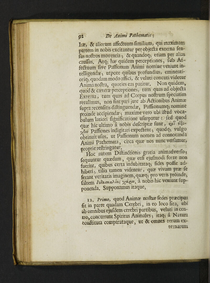 Irae, & aliorum affeduum fimilium, qui maximam partem in nobis excitantur per objeda externa fen- fus noftros moventia; & quandoq-, etiam per alias cauflas. Atq-, ha? quidem perceptiones, fub Af- feduum five Palfionum Animi nomine veniunt in- telligends-, utpote quibus profundius, eminenti- oriq-, quodam modo affici, & veluti concuti videtur Anima noftra, quoties eas patitur. Non quidem, quod & caeterae perceptiones, tum quas ad objedla Externa, tum quas ad Corpus noftrum fpeciatim retulimus, noniintparijure ab Adionibus Anima? fupra recenfitis diftinguendae, Paffionumq-, nomine proinde accipiendae •, maxime vero ubi iftud voca¬ bulum latiori lignificatione ufurpatur : fed quod qute hic ultimo a nobis defcriptae funt, t&- ytjjj paffiones indigitari expedent 5 quodq5 vulgo obtinuit ufus, ut Paffionum nomen ad connotanda Animi Pathemata, circa quae nos nunc verfamur, proprie reftringatur. . . ' ' ¥ Hoc autem Diftindtoms gratia animadverto 5 fequuntur quaedam, qua; etfi ejufmodi forte non fuerint, quibus certa indubitataq-, fides poffit ad¬ hiberi-, taba tamen videntur, qua’ vivam prae le ferant veritatis imaginem, quaeq5 pro veris proinde, faltem -OTto&Ai&s a. nobis hic veniunt fup- ponenda. Supponamus itaque, «e ■ * 12. Primo, quod Animae nofbae fedes praecipua fit in parte quadam Cerebri, in eo loco fita, ubi ab omnibus ejufdem cerebri partibus, veluti in cen¬ tro, concurrunt Spiritus Animales; itaq; a Natura eonftituta comparataque, ut & omnes rerum ex¬ ternarum