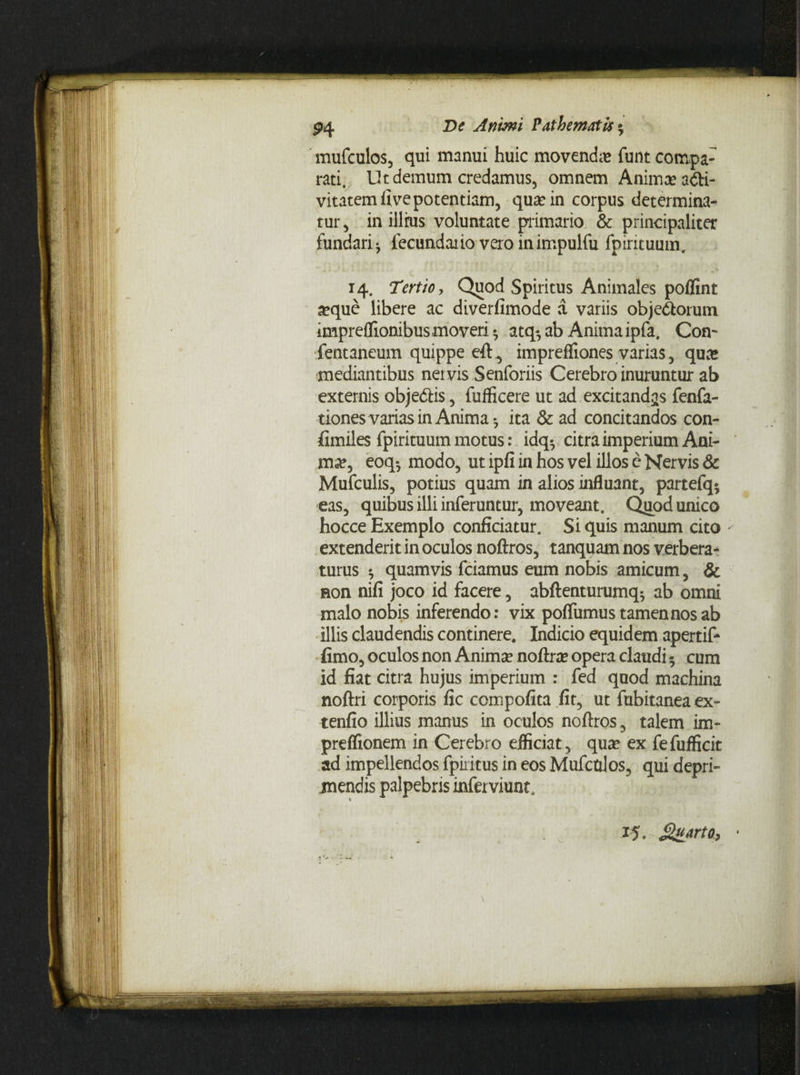 mufculos, qui manui huic movenda» funt compa¬ rati. Ut demum credamus, omnem Anima; a&i- vitatem live potentiam, qua; in corpus determina¬ tur, in illhis voluntate primario & principaliter fundari* lecundaiio veroinimpulfu fpirituum. ■ - . ' v.. . ■ . . ‘ ’ * v 14. Tertio y Quod Spiritus Animales poflint a?que libere ac diverfimode a variis objectorum impreflionibusmoveri * atq-, ab Anima ipfa. Con- fentaneum quippe eft, imprefliones varias, qua; mediantibus nervis Senforiis Cerebro inuruntur ab externis objeCtis, fufficere ut ad excitandas fenfa- tiones varias in Anima* ita & ad concitandos con- fimiles fpirituum motus: idq* citra imperium Ani¬ ma;, eoq* modo, ut ipfi in hos vel illos c Nervis & Mufculis, potius quam in alios influant, partefq* eas, quibus illi inferuntur, moveant. Quod unico hocce Exemplo conficiatur. Si quis manum cito extenderit in oculos noftros, tanquam nos verbera¬ turus * quamvis fciamus eum nobis amicum, & aon nifi joco id facere, abftenturumq* ab omni malo nobis inferendo: vix poflumus tamen nos ab illis claudendis continere. Indicio equidem apertift fimo, oculos non Anima; noftra; opera claudi 5 cum id fiat citra hujus imperium : fed quod machina noftri corporis fic compofita fit, ut fubitanea ex- tenfio illius manus in oculos noftros, talem im- preflionem in Cerebro efficiat, qua; ex fefufficit ad impellendos fpiiitus in eos Mufctzlos, qui depri¬ mendis palpebris inferviunt. xj. Sgarto, -
