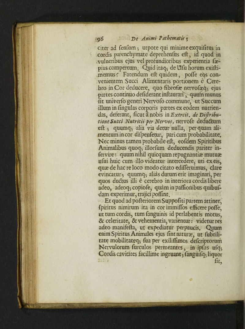 <g$ T>c Animi Pathemutis; citer ad fenfurn^ utpotequi minime exquifitus in cordis parenchymate deprehenfus eft, id quod in .vulneribus ejus vel profundioribus experientia fa?- pius compertum. Quiditaq-, de Ufu horum exifti- memusc’ Fatendum eft quidem, pofle e^s con¬ venientem Succi Alimentaris portionem e Cere- bro in Cor deducere, quo fibrefa? nervofa^ ejus partes continuo defiderantinftaurarF^-quum munus fit univerfo generi Nervofo commune, ait Succum illum in fingulas corporis partes ex eodem nutrien¬ das, deferant, ficutanobis in Exercit. deDijlribu- tione Succi Nutritii per Nervos, nervofe dedudium eft 5 quumq-, alia via detur nulla, perquam ali¬ mentum in cor difpenfetur, pari cum probabilitate. Nec minus tamen probabile eft, eofdem Spiritibus Animalibus quoq*, illorfum deducendis pariter in- fervire: quum nihil quicquam repugnantia? mutua? ufui huic cum illo videatur intercedere, uti ex eis, qua? de hac re loco modo citato edifleruimus, clare evincatur 5 quumq*, alias durum erit imaginari, per quos dudlus illi e cerebro in interiora cordis libere adeo, adeoq* copiofe, quaminpaflionibusquibuf- dam experimur, trajici poflint. Et quod ad pofteriorem Suppofiti partem attinet, fpiritus nimirum ita in corimmiflfos efficere pofle, ut tum cordis, tum fanguinis id perlabentis motus, & celeritate, & vehementia, varientur: videtur res adeo manifefta, ut expediatur perpaucis. Quum enim Spiritus Animales ejus fint natura?, ut fubtili- tate mobilitateq-, fua per exiliflimos defcriptorum Nervulorum furculos permeantes, in ipfas ufq- Cordis cavitates facillime ingruant 5fanguifq$ liquor K