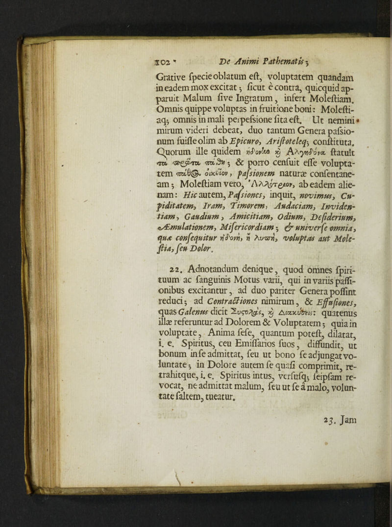 De Animi P at h e matis * Grative fpecie oblatum eft, voluptatem quamdam in eadem mox excitat *, ficut e contra, quicquid ap¬ paruit Malum live Ingratum, infert Moleftiam. Omnis quippe voluptas in fruitione boni: Molefti- aq*7 omnis in mali perpefsione lita eft, Ut nemini« mirum videri debeat, duo tantum Genera pafsio- num fuilleolim db Epicuro, Arifioteleq^ conftituta. Quorum ille quidem wJWw) $ A a yqPiv*. ftatuit 3 Sc porro cenfuit elfe volupta¬ tem *7ttL6©- oik£ov , pajsionem natura? confentane- am^ Moleftiam vero, ’Aa^tg/oy, ab eadem alie¬ nam: Hic autem, Pafsiones, inquit, novimus, Cu- fi ditat em. Iram, Timorem, Audaciam, Inviden¬ tiam, Gaudium, Amicitiam, Odium, Defiderium, n^mulationem, Mifericordiam 5 & univerfe omnia, qua confequitur i? Airuri}, voluptas aut Mole- fiia, feu Dolor . 22. Adnotandum denique, quod omnes fpiri- tuum ac fanguinis Motus varii, qui in variis paffi- onibus excitantur, ad duo pariter Genera polfint reduci* ad Contractiones nimirum, & Effufiones, quas Galenus dicit x) Aiocxifotis: quatenus ilice referuntur ad Dolorem & Voluptatem 5 quia in voluptate, Anima fefe, quantum poteft, dilatat, i. e. Spiritus, ceu Emiflarios fuos, diffundit, ut bonum in fe admittat, feu ut bono fe adjungat vo¬ luntate ^ in Dolore autem fe quafi comprimit, re- trahitque, i. e. Spiritus intus, verfufq* feipfam re¬ vocat, ne admittat malum, feu ut fe a malo, volun¬ tate faltem, tueatur. 25. Jam
