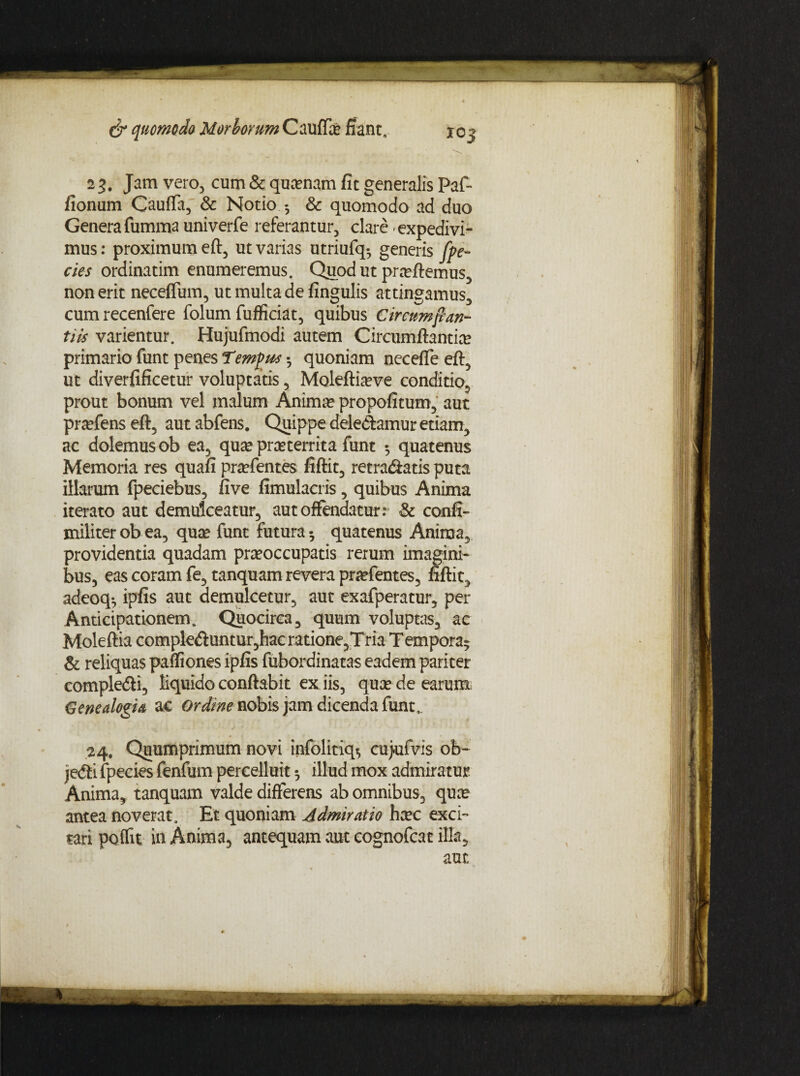 23. Jam vero, cum & quinam fit generalis Pafi* fionum Cauffa, & Notio & quomodo ad duo Genera fumma univerfe referantur, clare expedivi¬ mus: proximum efl, ut varias utriufq-, generis [pe- cies ordinatim enumeremus. Quod ut praeflemus, non erit neceffum, ut multa de fingulis attingamus, cum recenfere folum fufficiat, quibus Circumftan¬ tiis varientur. Hujufmodi autem Circumflantia? primario funt penes Temptis • quoniam necefle efl, ut diverfificetur voluptatis, Moleflia?ve conditio, prout bonum vel imlum Animae propofitum, aut praefens efl, aut abfens. Quippe dele&amur etiam, ac dolemus ob ea, quae proterrita funt 5 quatenus Memoria res quafi praefentes fiflit, retrahatis puta illarum fpeciebus, five fimulacris, quibus Anima iterato aut demulceatur, aut offendatur: & confi- militer ob ea, quae funt futura- quatenus Anima, providentia quadam praeoccupatis rerum imagini¬ bus, eas coram fe, tanquam revera praefentes, fiflit, adeoq-, ipfis aut demulcetur, aut exafperatur, per Anticipationem. Quocirca, quum voluptas, ac Moleftia complebuntur,hac ratione,T ria Tempora¬ le reliquas pafiiones ipfis fubordinatas eadem pariter complehi, liquido conflabit ex iis, quae de earum, Genealogia ac Ordme nobis jam dicenda funt, 24. Quumprimum novi infolitiq-, cujufvis ob~ jehi fpecies fenfum percelluit illud mox admiratur Anima, tanquam valde differens ab omnibus, quae antea noverat. Et quoniam Admiratio hcec exci¬ tari poffit in Anima, antequam aut cognofcat illa, aut