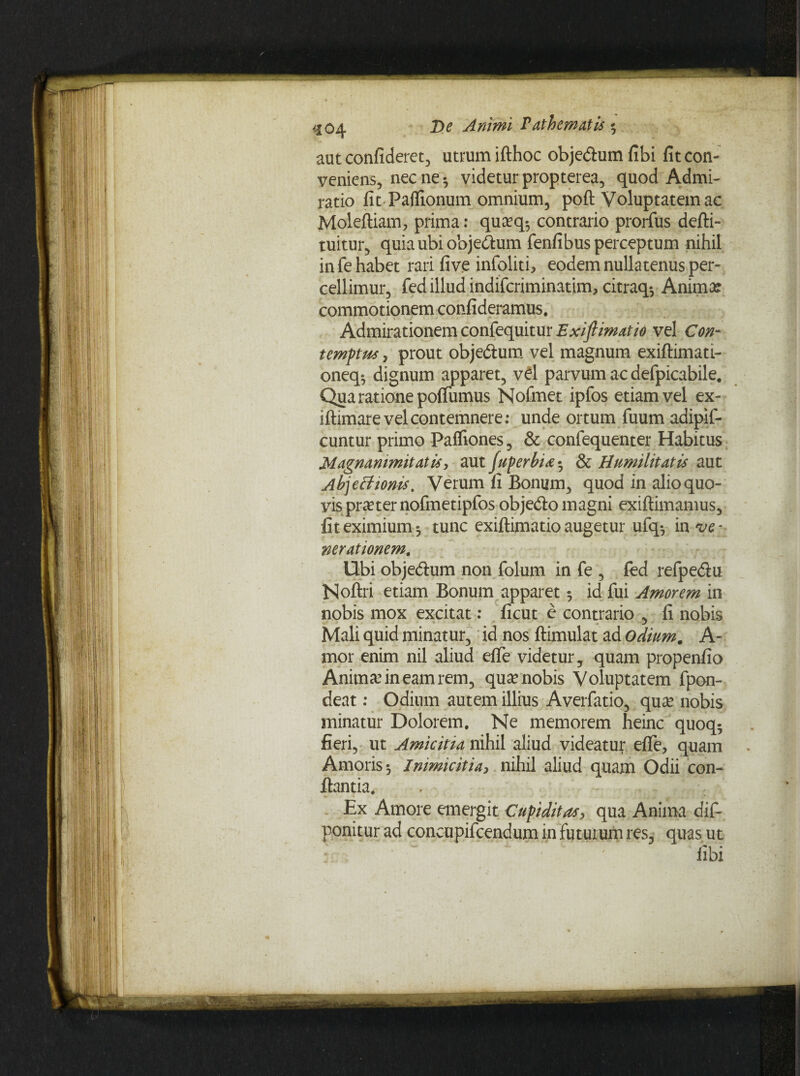 aut confideret, utrum ifthoc obje&umfibi fit con¬ veniens, necne-, videturpropterea, quod Admi¬ ratio fit Palfionum omnium, poft Voluptatem ac Molefiiam, prima: qua?q$ contrario prorfus defti- tuitur, quia ubi obje&um fenfibus perceptum nihil in fe habet rari five infoliti, eodem nullatenus per¬ cellimur, fed illud indifcriminatim, citraq-, Anima? commotionem confideramus. Admirationem confequitur Exiftimatio vel Con¬ temptus , prout objedium vel magnum exiftimati- oneq», dignum apparet, vel parvum ac defpicabile. Qua ratione poflumus Nofmet ipfos etiam vel ex- iftimare vel contemnere; unde ortum fuum adipif- cuntur primo Paffiones, & confequenter Habitus Magnanimitatis, aut juperbi<e» & Humilitatis aut Ab]eftionis. Verum fi Bonum, quod in alio quo¬ vis praeter nofinetipfos obje&o magni exifiimamus, fit eximium», tunc exiftimatio augetur ufq», m ve¬ nerationem. Ubi obje&um non folum in fe , led refpedlu Noftri etiam Bonum apparet 5 id fui Amorem in nobis mox excitat: ficut e contrario , fi nobis Mali quid minatur, id nos ftimulat ad odium. A- mor enim nil aliud eflfe videtur, quam propenfio Anima? in eam rem, qua? nobis Voluptatem fpon- deat; Odium autem illius Averfatio, qua? nobis minatur Dolorem. Ne memorem heinc quoq5 fieri, ut Amicitia nihil aliud videatur efle, quam Amoris», Inimicitia, nihil aliud quam Odii con¬ flantia. Ex Amore emergit Cupiditas, qua Anima dif- ponitur ad concupifcendum in futurum res, quas ut libi