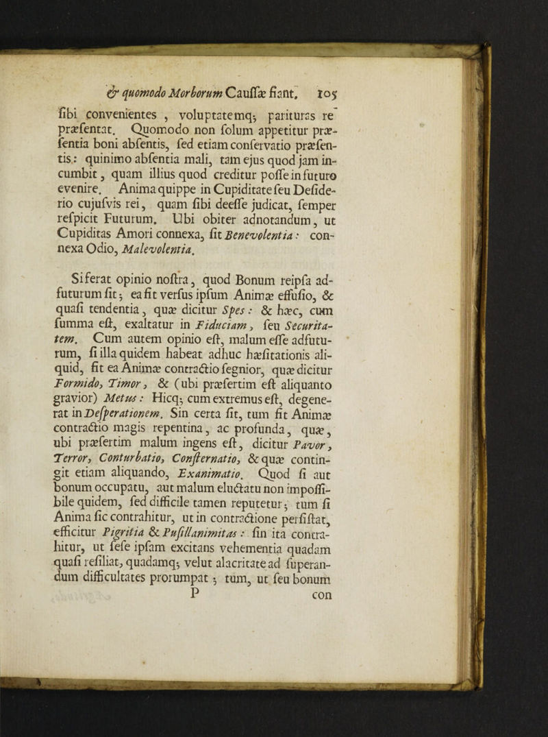 fibi convenientes , voluptatemq-, parituras re prxftntat. Quomodo non dolum appetitur pra?- ientia boni abdentis, ded etiam condervatio prtefen- tis: quinimo abdentia mali, tam ejus quod jam in¬ cumbit, quam illius quod creditur polTeinduturo evenire. Anima quippe in Cupiditate deu Defide- rio cujudvis rei, quam fibi deefle judicat, demper redpicit Futurum. Ubi obiter adnotandum, ut Cupiditas Amori connexa, fit Benevolentia; con¬ nexa Odio, Malevolentia. Si ferat opinio noftra, quod Bonum reipda ad- futurumfit; eafitverdusipdum Animae effufio, & quafi tendentia, quae dicitur Spes : & haec, cum fumma eft, exaltatur in Fiduciam, deu Securita¬ tem. Cum autem opinio eft, malum efie adfutu- rum, fi illa quidem habeat adhuc haefitationis ali¬ quid, fit ea Animae contradio degnior, quae dicitur Formido, Timor, & ( ubi praedertim eft aliquanto gravior) Metus: Hicq^ cum extremus eft, degene¬ rat in Desperationem. Sin certa fit, tum fit Animae contradio magis repentina, ac profunda, quae, ubi praedertim malum ingens eft, dicitur Pavor, Terror, Conturbatio, Conjlernatio, & qua’ contin¬ git etiam aliquando, Exanimatio. Quod fi aut bonum occupatu, aut malum eludatu non impoffi- bile quidem, ded difficile tamen reputetur ^ tum fi Anima fic contrahitur, ut in contradione perfiftat, efficitur Pigritia & Pufillanimitas : fin ita contra¬ hitur, ut dede ipdam excitans vehementia quadam quafi refiliat, quadamq^ velut alacritate ad duperan- dum difficultates prorumpat; tum, ut feu bonum P con