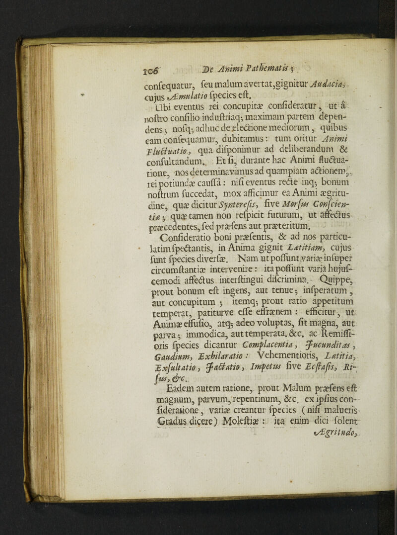 j0g' J)? Animi P at hem Ais $ confequatur, feu malum avertat,gignitur Audacia, cujus zAimulatio fpecies eft. Ubi eventus rei concupita; confideratur, ut a noftro confilio induftriaq-, maximam partem depen¬ dens ^ nofq-, adhuc de ele&ione mediorum, quibus eam confequamur, dubitamus: tum oritur Animi Pluttuatio, qua difponimur ad deliberandum & confultandum., Et fi, durante hac Animi fluctua¬ tione, nos determinavanus ad quampiam adtionem,., reipotiundacaufla: nifi eventus redte inq5 bonum noftrum fuccedat, mox afficimur ea Animi agritu- dine, qua dicitur Synterefis, five Morfus Confckn- tlA • qua tamen non refpicit futurum, ut affedus pracedentes, fed prafens aut prateritum. Confideratio boni prafentis, & ad nos particu- ■ latimfpedtantis, in Anima gignit Latitiam, cujus funt fpecies diverfa. Nam ut poffunt varia infuper circumflantia intervenire: ita poffunt varia hujuf- cemodi affedus interftingui diferimina. Quippe, prout bonum eft ingens, aut tenue 5 infperatum , aut concupitum •, itemq; prout ratio appetitum temperat, patiturve efle effranem : efficitur, ut Anima elfufio, atq5 adeo voluptas, fit magna, aut parva-, immodica, aut temperata. &c. ac Remiffi- oris fpecies dicantur Complacentia, jucunditas, Caudium, Exhilaratio •' Vehementioris, Lautia, Exfultatio, jaBatio, Impetus five E cfla fis, Ri- fus,&c. Eadem autem ratione, prout Malum prafens eft magnum, parvum, repentinum, &c. ex ipfius con- fideratione, varia creantur fpecies (nifi malueris Gradus dicere) Moleftia : ita enim dici folent «Aigritudo,
