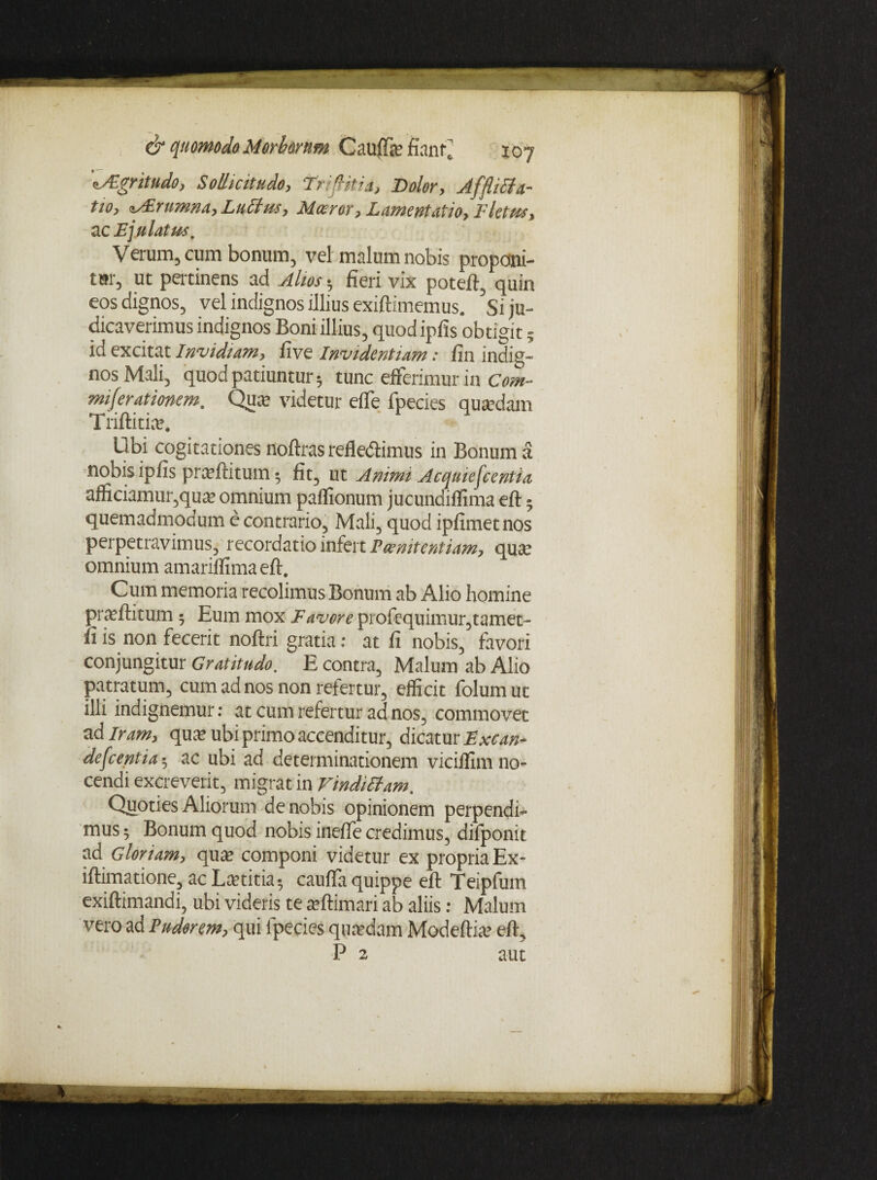 fJEgritudo, Sollicitudo, Tr litii, Dolor, Afflielu¬ tio, lArmnna, Luctus, Mceror, Lamentatio, Fletus, ac Ejulatus, Verum, cum bonum, vel malum nobis proponi¬ tur, ut pertinens ad Alios 5 fieri vix poteft, quin eos dignos, vel indignos illius exiftimemus. Si ju¬ dicaverimus indignos Boni illius, quod ipfis obtigit ; id excitat Invidiam, five Invidentiam: fin indig¬ nos Mali, quod patiuntur 5 tunc efferimur in Com¬ miserationem. Qua; videtur eife fpecies quadam Triftiti». Ubi cogitationes noftras refledlimus in Bonum a nobis ipfis prteftitum; fit, ut Animi Acquiescentia afficiamur,qua; omnium paffionum jucunaiffima eft $ quemadmodum e contrario, Mali, quod ipfimetnos perpetravimus, recordatio infert Poenitentiam, qua; omnium amariffima eft. Cum memoria recolimus Bonum ab Alio homine prteftitum; Eum mox Favore profequimur,tamet- ii is non fecerit noftri gratia: at fi nobis, favori conjungitur Gratitudo. E contra, Malum ab Alio patratum, cum ad nos non refertur, efficit folumut illi indignemur: at cum refertur ad nos, commovet ad Iram, qua; ubi primo accenditur, dicatur Excan- defeentiaac ubi ad determinationem viciffim no¬ cendi excreverit, migrat in Vindictam. Quoties Aliorum de nobis opinionem perpendi¬ mus ; Bonum quod nobis inefie credimus, dilponit ad Gloriam, qua; componi videtur ex propria Ex- iftimatione, ac La?titia- caufla quippe eft Teipfum exiftimandi, ubi videris te teftimari ab aliis: Malum vero ad Puderem, qui fpecies qufcdam Modeftia; eft, P 2 aut
