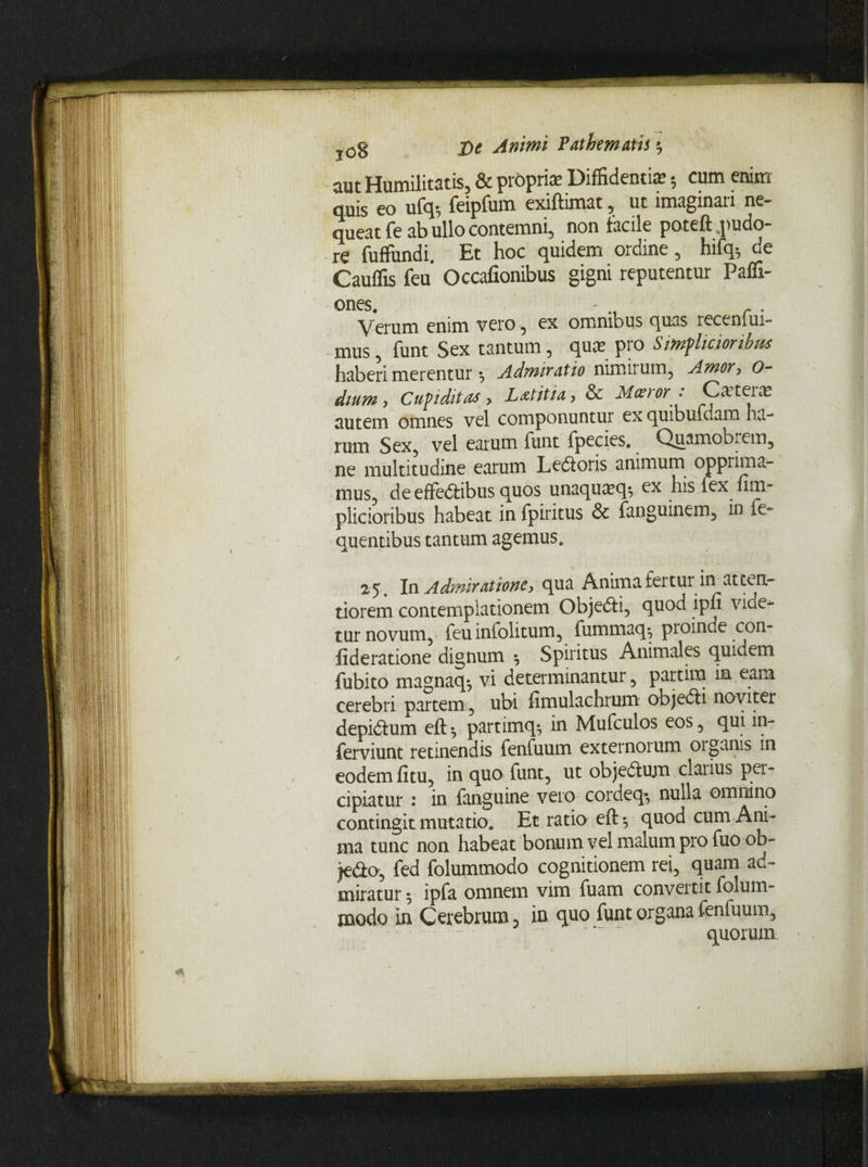 aut Humilitatis, & proprias Diffidentiis 5 cum enim quis eo ufq; feipfum exiftimat, ut imaginari ne¬ queat fe ab ullo contemni, non facile poteft .pudo¬ re fuffundi. Et hoc quidem ordine, hifq* de Cauffis feu Occafionibus gigni reputentur Paffi- ones. - . yerum enim vero , ex omnibus quas receniUi- mus, funt Sex tantum, quas pro Simplicioribus haberi merentur *, Admiratio nimii um, Amoy, 0~ dium, Cupiditas > L at it ia, & Moeror : Cxterx autem omnes vel componuntur ex quibufdam ha¬ rum Sex, vel earum funt fpecies. Quamobrem, ne multitudine earum Ledtoris animum opprima¬ mus, de effedtibus quos unaquicq; ex his fex fim- plicioribus habeat in fpiritus & fanguinem, in fe» quentibus tantum agemus, 25. In Admiratione, qua Anima fertur in atten¬ tiorem contemplationem Objedti, quod ipfi vide¬ tur novum,» feu infolitum, fummaq*, proinde con- lideratione dignum ^ Spiritus Animales quidem fubito magnaq*, vi determinantur, partim in eam cerebri partem , ubi fimulachrum objedti noviter depidtum eft^ partimq*, in Mufculos eos, qui in- ferviunt retinendis fenfuum externoium organis in eodem fitu, in quo funt, ut objedlum clarius per¬ cipiatur : in fanguine vero cordeq* nulla omnino contingit mutatio. Et ratio eft *, quod cum Ani¬ ma tunc non habeat bonum vel malum pro fuo ob- jedo, fed folummodo cognitionem rei, quam ad¬ miratur 5 ipfa omnem vim fuam conveitit folum- modo in Cerebrum 5 in quo funt organa fenfuum, • . quorum