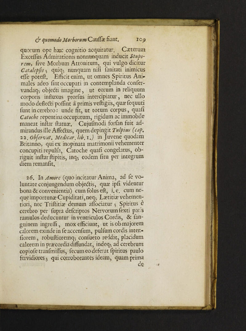quorum ope hcec cognitio acquiratur. Cacterum Exceflfus Admirationis nonnunquam inducit Stupo¬ rem, five Morbum Attonitum, qui vulgo dicitur Catalepfis •, quia*, nunquam nili fanitati inimicus elTe poteft. Efficit enim, ut omnes Spiritus Ani¬ males adeo fint occupati in contemplanda confer- vandaq*, objedli imagine, ut eorum in reliquum corporis influxus prorfus intercipiatur, nec ullo modo defledli poffint a primis veftigiis, qua?fequuti funt in cerebro: unde fit, ut totum corpus, quali Catoche repentina occupatum, rigidum ac immobile maneat inlLar liatur. Cujulmodi forfan fuit ad- mirandus ille Affe&us, quem depingit Ttdpim (cap. 22. obfervat. Medicar, Ub. i J in Juvene quodam Britanno, qui ex inopinata matrimonii vehementer concupiti repulfa, Catoche quali congelatus, ob¬ riguit inftar ftipitis, inq-, eodem litu per integrum diem remanfit. •- 2 6. In Amore (quo incitatur Anima, ad fe vo¬ luntate conjungendum objedtis, qua? ipli videntur bona & convenientia) cum folus eft, i. e. cum ne¬ que importuna? Cupiditati, neq- Laetitiae vehemen- tiori, nec Triftitiae demum aflociatur ^ Spiritus c cerebro per fupra defcriptos Nervorum fexti par.s ramulos deducuntur in ventriculos Cordis, & ian- guinem ingreffi, mox efficiunt, ut is ob majorem calorem exinde in fe accenfum, pulfum cordis inten- fiorem, robullioremq*, confueto reddat, placidum calorem in prarcordia diffundat, indeq* ad cerebrum copiofe tranfmilTus, fecum eo deferat fpiritus paulo fervidiores 5 qui corroborantes ideam, quam prima