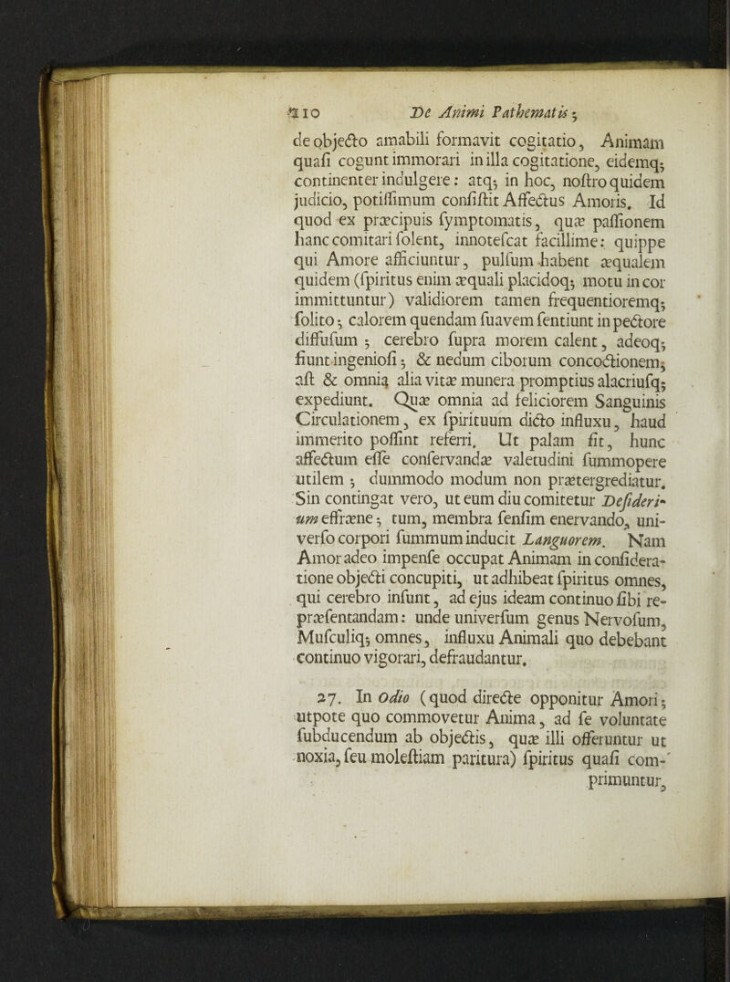 p i o De Animi Pathematis • deobje&o amabili formavit cogitatio, Animam quafi cogunt immorari in illa cogitatione, eidemq- continenter indulgere: atq-, in hoc, noftro quidem judicio, potiffimum confiftit Affedus Amoris. Id quod ex praecipuis fymptomatis, quae paffionem hanc comitari folent, innotefcat facillime: quippe qui Amore afficiuntur, pulfum habent aqualem quidem (fpiritus enim aquali placidoq^ motu in cor immittuntur) validiorem tamen frequentioremq- folito • calorem quendam fuavem fentiunt in pedore diffufum 5 cerebro fupra morem calent, adeoq* fiunt ingeniofi $ & nedum ciborum concodionem, aft & omnia alia vitae munera promptius alacriufq5 expediunt. Quae omnia ad feliciorem Sanguinis Circulationem, ex fpirituum dido influxu, haud immerito poffint referri. Ut palam fit, hunc affedum efle confervandae valetudini fummopere utilem *, dummodo modum non praetergrediatur. Sin contingat vero, ut eum diu comitetur Dejideri- um eflfraene*, tum, membra fenfim enervando., uni- verfo corpori fummum inducit Languorem. Nam Amor adeo impenfe occupat Animam inconfidera- tione objedi concupiti, ut adhibeat fpiritus omnes, qui cerebro infunt, ad ejus ideam continuo fibi re- praefentandam: unde univerfum genus Nervofum, Mufculiq^ omnes, influxu Animali quo debebant continuo vigorari, defraudantur, 27. In odio (quoddirede opponitur Amori • utpote quo commovetur Anima, ad fe voluntate fubducendum ab objedis, qure illi offeruntur ut noxia, feu moleftiam paritura) fpiritus quafi com-' primuntur.