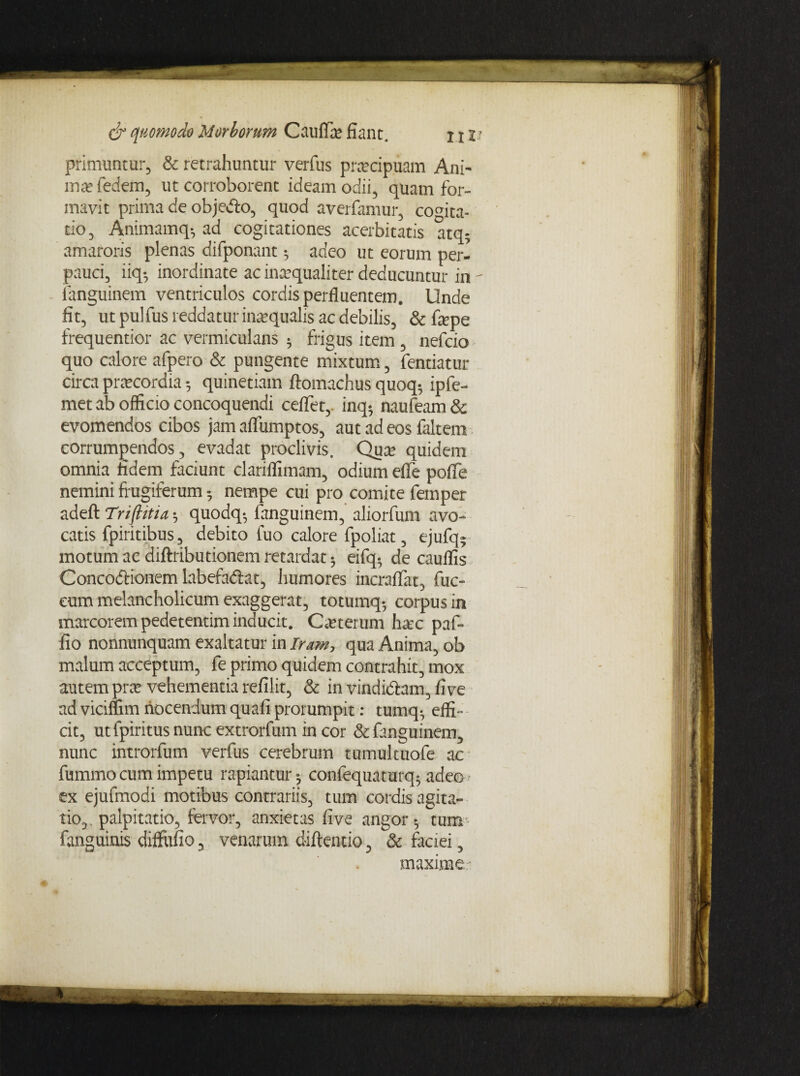 primuntur, & retrahuntur verfus praecipuam Ani- ma* fedem, ut corroborent ideam odii, quam for¬ mavit prima de objetfo, quod averfamur, cogita¬ tio, Animamq-, ad cogitationes acerbitatis atq- amaroris plenas difponant •, adeo ut eorum per¬ pauci, iiq*, inordinate ac inaequaliter deducuntur in - fanguinem ventriculos cordis perfluentem. Unde fit, ut pulfus reddatur inaequalis ac debilis, & fepe frequentior ac vermiculans * frigus item , nefcio quo calore afpero■& pungente mixtum, fentiatur circa praecordia 5 quinetiam ftomachus quoq* ipfe- met ab officio concoquendi ceflfet, inq- naufeam & evomendos cibos jam aflumptos, aut ad eos (altem corrumpendos, evadat proclivis. Qua? quidem omnia fidem faciunt clariflimam, odium efie pofle nemini frugiferum nempe cui pro comite femper adefl: Triptia 5 quodq-, fanguinem, aliorfum avo¬ catis fpiritibus, debito fuo calore fpoliat, ejufq- motum ac diftributionem retardat 3 eifq* de cauffis Concodtionem labefadlat, humores incraflat, fuc- cum melancholicum exaggerat, totumq», corpus in marcorem pedetentim inducit. Ceterum hax pafr fio nonnunquam exaltatur in Iram, qua Anima, ob malum acceptum, fe primo quidem contrahit, mox autem prce vehementia refilit, & in vindi&am, fi ve ad viciffim nocendum quafi prorumpit: tumq^ effi¬ cit, ut fpiritus nunc extrorfum in cor & fanguinem, nunc introrfum verfus cerebrum tumuituofe ac fummo cum impetu rapiantur», confequaturq^ adeo^ ex ejufmodi motibus contrariis, tum cordis agita¬ tio, palpitatio, fervor, anxietas five angor $ tum fanguinis diffufio, venarum diftentio, & faciei, maxime-