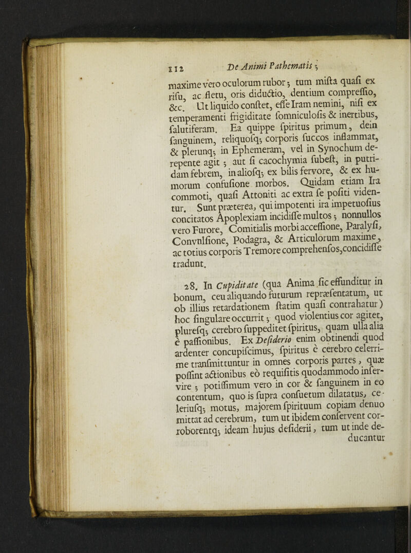 maxime vero oculorum rubor; tum mifta quafi ex rifu ac fletu, oris diduttio, dentium compreflio, &c’ Ut liquido conflet, effe Iram nemini, nifi ex temperamenti frigiditate lomniculofis & inertibus, falutiferam. Ea quippe fpiritus primum, dem fan°uinem, reliquofq-, corporis fuccos inflammat, & plerunq-, in Ephemeram, vel in Synochum de¬ repente agit aut fi cacochymia fubefl, in putri¬ dam febrem, in aliofq-, ex bilis fervore, & ex hu¬ morum confufione morbos. Quidam edarn Ira commoti, quafi Attoniti ac extra fe politi viden¬ tur. Sunt praeterea, qui impotenti ira impetuolius concitatos Apoplexiam inciaifle multos •, nonnullos vero Furore, Comitialis morbi acceffione, Paralyfi, Convnlfione, Podagra, & Articulorum maxime, ac totius corporis Tremore comprehenfos,concidille tradunt. 28. In Cupiditate (qua Anima fic effunditur in bonum, ceu aliquando futurum repra^fentatum, ut ob illius retardationem ftatim quafi contrahatur) hoc lingulare occurrit y quod violentius cor agitet, plurefq-, cerebro fuppeditet fpiritus, quam ulla alia J paflionibus. Ex Defiderio enim obtinendi quod ardenter concupifcimus, fpiritus c cerebro celerri¬ me tranfmittuntur in omnes corporis partes, qua? poflint adionibus eo requifitis quodammodo mfer- vire potiffimum vero in cor & fanguinem in eo contentum, quo is fupra confuetum dilatatus, ce - leriufq-, motus, majorem fpirituum copiam denuo mittat ad cerebrum, tum ut ibidem confervent cor- roborentq*. ideam hujus defiderii, tum ut inde de¬ ducantur