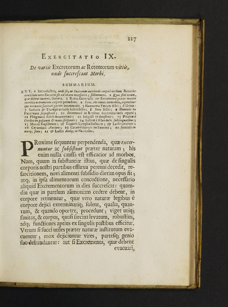 iiy Exercitatio IX. De variis Excretorum ac Retentorum vitiis? unde fuccrefcant Morbi. S U M MARIUM. & R T. i Tntro^aftio, unde fit^ut Succorum nutriendo corpori utilium Retenthr inutilium vero ExcretioJit ad vitam necefjaria 5 fubinnuem. 2 Quot flnt eorum^ qu£ debent excerni5 Genera. 3 Ratio Generalis, cur Excrementa frener morem coercita xcenomiam corporis perturbent. 4 hem, cur omnis immodica, repentina - que vacuatio fanitatipariter incommodet. 5 documenta F*cum Alvi i 6 Urinae ; 7 Sudoris & TrarKpirationis infentibilis; 8 Item Bilis 5 9 Humoris in Pancreate fequcjirati } 10 Secrementi in Renibus Succenturiatis reperti 5 11 Phlegmatis Acidi in ventriculo , 12 Inlipidi in Intejiinis 5 1$ Pituitae e Cerebro inpalatuiu & naresJlillantis 14 Salivae 'e Glandulis Juh lingualibus 3 15 Mucci 'Tonfillarum ; 16 Liquoris Lymphaedu&unm 5 17 Lachrymarum 5 18 Ceraminis Aurium t, 19 Catameniorum in F«minis j 20 Seminis utroqj fexu j 21 & Ladtis deniq\ in Nutricibus* PRoxime fequuntur perpendenda, qua? excer¬ nuntur ac fubfiflunt pra?ter naturam •, his enim nulla cauffa eft efficacior ad morbos,. Nam, quum in fubflantia? iftius, qua? de fingulrs corporis nbftri partibus effluxu perenni decedit, re- farcitionem, novi alimenti fubfidio dierim opus fit 5 atq-, in ipfa alimentorum conco&ione, neceflario aliquid Excrementorum in dies fuccrefcat: quam- diu qua? in partium alimoniam cedere debent, in corpore retinentur^ quivero natura legibus e corpore dejici exterminariq* folent, qualia, quan¬ tum, & quando oportet, procedunt 3 viget utiq^ fankas, & corpus, quafiiarcina levatum, robuftius, adq* fun&iones aptius ex fingulis paftibus efficitur. Verum fi fucci utiles praeter natura? inftitutum eva¬ cuentur 3 mox dejiciuntur vires, partefq-, genio fuo defraudantur: aut fiExcretaenta, q.ua? debent evacuari3