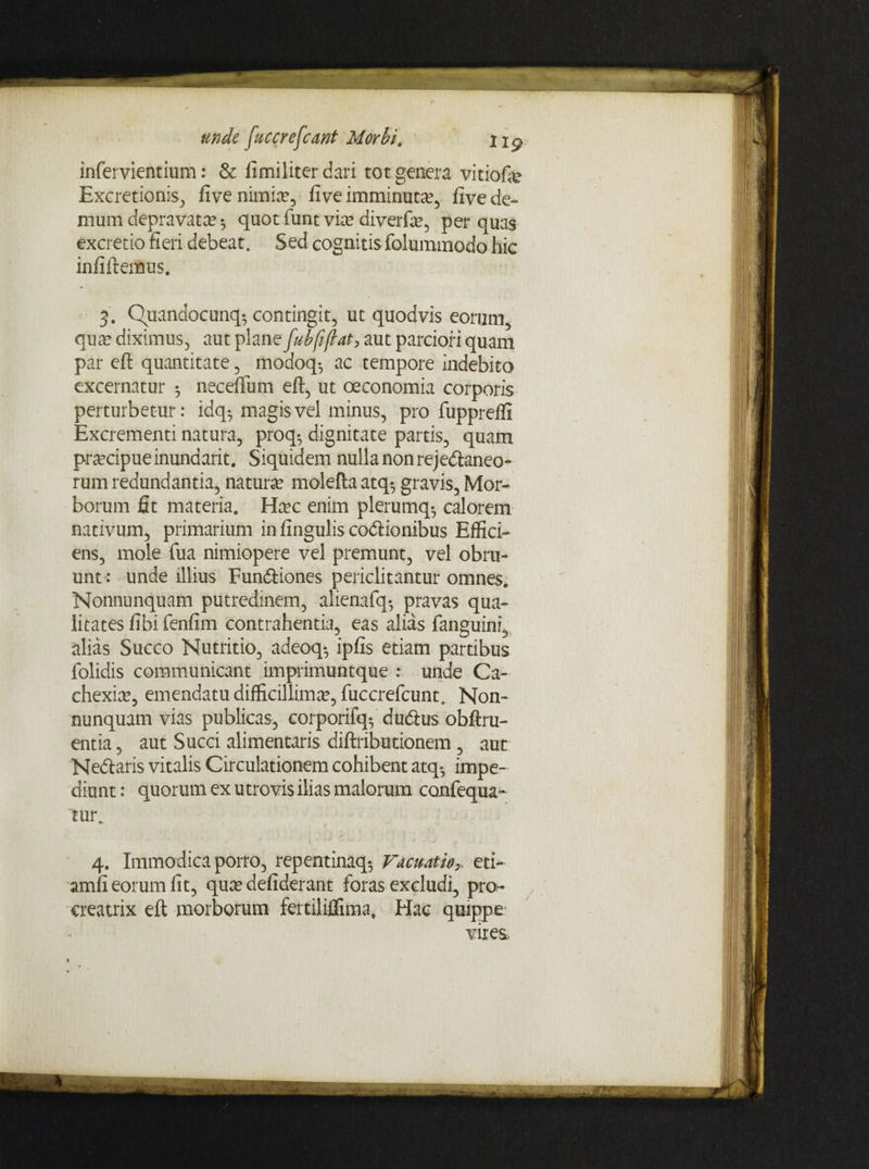 unde facere [eant Morbi, infervientium: & fimiliter dari tot genera vitiofe Excretionis, five nimia?, fi ve imminuta?, five de¬ mum depravata 5 quot funt via? diverfa?, per quas excretio fieri debeat. Sed cognitis folummodo hic infiftemus. 3. Quandocunq^ contingit, ut quodvis eorum, qua? diximus, aut plane fubfiflat, aut parciori quam par eft quantitate , modoq-, ac tempore indebito excernatur 5 neceftum eft, ut oeconomia corporis perturbetur: idq^ magis vel minus, pro fuppreffi Excrementi natura, proq-, dignitate partis, quam praecipue inundarit. Siquidem nulla non rejectaneo¬ rum redundantia, natura? molefta atq-, gravis, Mor¬ borum fit materia. Ha?c enim plerumq-, calorem nativum, primarium in fingulis coCtionibus Effici¬ ens, mole fua nimiopere vel premunt, vel obru¬ unt: unde illius FunCtiones periclitantur omnes. Nonnunquam putredinem, alienafq*, pravas qua¬ litates fibifenfim contrahentia, eas alias fanguini, alias Succo Nutritio, adeoq-, ipfis etiam partibus folidis communicant imprimuntque : unde Ca¬ chexia?, emendatu difficillimae, fuccrefcunt. Non¬ nunquam vias publicas, corporifq*, duCtus obftru- entia, aut Succi alimentaris diftributionem, aut NeCtaris vitalis Circulationem cohibent atq- impe¬ diunt: quorum ex utrovis ilias malorum confequa- tur. 4. Immodica porro, repentinaq-, Facuatios eti- amfi eorum fit, qua? defiderant foras excludi, pro¬ creatrix eft morborum fertiliflima. Hac quippe vires.