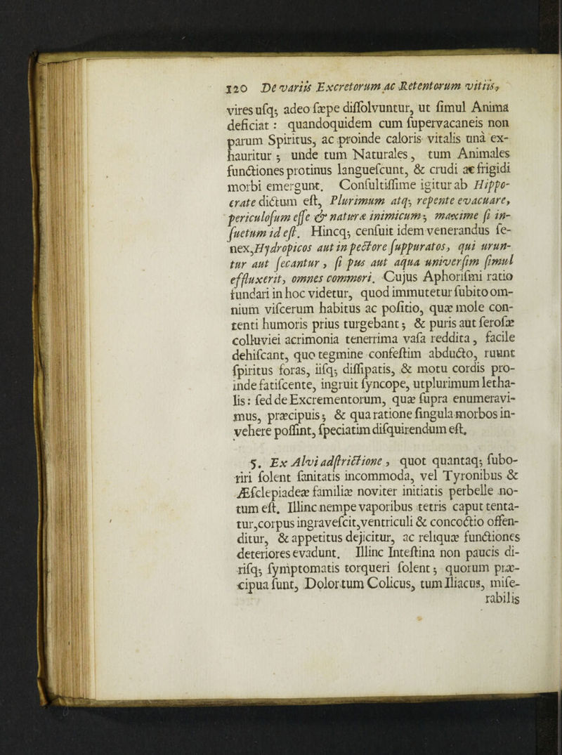 vires ufq-, adeo fepe diflolvuntur, ut fimul Anima deficiat: quandoquidem cum fupervacaneis non parum Spiritus, ac proinde caloris vitalis una ex¬ hauritur unde tum Naturales, tum Animales fun&iones protinus languefcunt, & crudi ac frigidi morbi emergunt. Confultilfime igitur ab Hippo- crate didtum eft, Plurimum atqrep ente evacuare, periculofum effe & natura inimicum-, maxime fi in- fuetumideft. Hincq-, cenfuit idem venerandus fe- nex,Hydropicos aut in peffore fuppnratos, qui urun¬ tur aut fecantur, fi pus aut aqua univerftm fimul effluxerit, omnes commori. Cujus Aphorifini ratio fundari in hoc videtur, quod immutetur fubito om¬ nium vifcerum habitus ac politio, quae mole con¬ tenti humoris prius turgebant; & puris aut ferofae colluviei acrimonia tenerrima vafa reddita, facile dehifcant, quo tegmine confeftim abdu&o, ruunt fpiritus foras, iifq-, diflipatis, & motu cordis pro¬ inde fatifcente, ingruit fyncope, utplurimum letha- lis: fed de Excrementorum, qua: fupra enumeravi¬ mus, prtecipuis * & qua ratione lingula morbos in¬ vehere polfrnt, fpeciatim difquirendum eft. 5. Ex Alviadflrittione, quot quantaq; fubo- riri folent fanitatis incommoda, vel Tyronibus & aEfdepiadeae familia: naviter initiatis perbelle no¬ tum eft. Illinc nempe vaporibus tetris caput tenta- tur,corpus ingravefcit,ventriculi & concodtio offen¬ ditur, & appetitus dejicitur, ac reliqua: fun&iones deteriores evadunt. Illinc Inteftina non paucis di- rifq-, fyniptomatis torqueri folent-, quorum pi,v- eipuafunt. Dolor tum Colicus, tum Iliacus, mife- rabilis