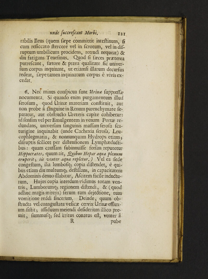 'unde fuccreferant Morbi, 12* t rabilis Ileus (quem fepe committit inteftinum, fi cum reficcato ftercore vel in ferotum, vel in dif- ruptum umbilicum procidens, retrudi nequeat) Sc diu fatigans Tenefmus. Quod fi feces pmerea putrefean-t, fetore & prava qualitate fic univer- fum corpus inquinant, utetiamfi illarum decurfus redeat, fepe tamen inquinatum corpus e vivis ex¬ cedat. 6. Nec minus confpicua funt Urinae fuppreffe nocumenta. Si quando enim purgamentum illud ferofum, quod Urina? materiam conflituit, aut non probe a fanguine in Renum parenchymate fe- paratur, aut obftrudlo Ureteris capite cohibetur: idfenfim vel per Emulgentem in venam Portte re¬ dundans, univerfam fanguinis maffamferofa fca- turigine inquinabit (unde Cachexia ferofa, Leu¬ cophlegmatia , & nonnunquam Hydrops etiam • difruptis fcilicet per diftenfionem Lymphsedudfi- bus: quam cauuam fubinnuifie forfan reputetur Hippocrates, quum ait, Quibus Hepar aqua plenum eruperit ^ iis ‘venter aqua repletur.) Vel ea fede congeftum, ilia lumbofq-, copia diftendet, e qui¬ bus etiam diu multumq*, deftillans, in capacitatem Abdominis denuo illabitur, Afcitem facile indudiu- rum. Hujus copia interdum vidimus totam ven¬ tris, Lumborumq*, regionem diftendi., & (quod adhuc magis mireris) ferum tum dejedtione, tum vomitione reddi fincerum. Deinde, quum ob~ ftrudfca vel coanguftata vefica? cervhc Urime efflux¬ um iiftit$ afliduum meiendi defiderium iilico pre~ mit, fummufq^ fed irritus conatus eft, venter a R pube