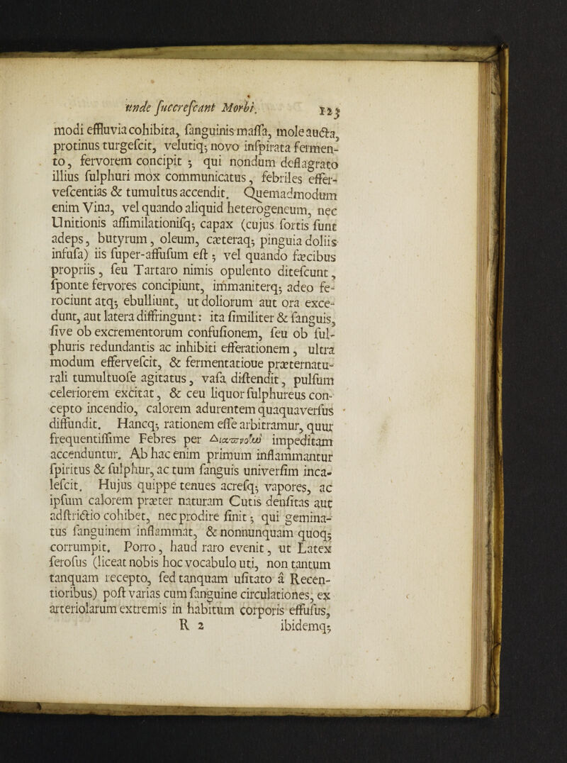 modi effluvia cohibita, fanguinis mafla, moleaudla protinus turgefcit, velutiq- novo infpirata fermen¬ to , fervorem concipit ; qui nondum deflagrato illius fulphuri mox communicatus, febriles effer- vefcentias & tumultus accendit. Quemadmodum enim Vina, vel quando aliquid heterogeneum, nec Unitionis affimilationifq; capax (cujus fortis funt adeps, butyrum, oleum, ca?teraq; pinguia doliis infufa) iis fuper-affufum eft; vel quando fecibus propriis, feu Tartaro nimis opulento ditefcunt, fponte fervores concipiunt, immaniterq; adeo fe¬ rociunt atq-, ebulliunt, ut doliorum aut ora exce¬ dunt, aut latera diffringunt: ita fimiliter & fanguis, five ob excrementorum confufionem, feu ob ful- phuris redundantis ac inhibiti efferationem, ultra modum effervefcit, & fermentatioue prceternatu- rali tumultuofe agitatus, vafa diftendit, pulfum celeriorem excitat, & ceu liquorfulphureuscon¬ cepto incendio, calorem adurentem quaquaverfus • diffundit. Hancq-, rationem efle arbitramur, quur frequentiflime Febres per &ia.s7volu) impeditam accenduntur. Ab hac enim primum inflammantur fpiritus & fulphur, ac tum fanguis univerfim inca- lefcit. Hujus quippe tenues acrefq-, vapores, ac ipfum calorem praeter naturam Cutis denfitas aut adftridio cohibet, nec prodire finit; qui gemina¬ tus fanguinem inflammat, & nonnunquam quoq; corrumpit. Porro, haud raro evenit, ut Latex ferofus (liceat nobis hoc vocabulo uti, non tantum tanquam recepto, fed tanquam ufitato a Recen- tioribus) poft varias cum fanguine circulationes, ex arteriolarum extremis in habitum corporis effufus, R 2 ibidemq;