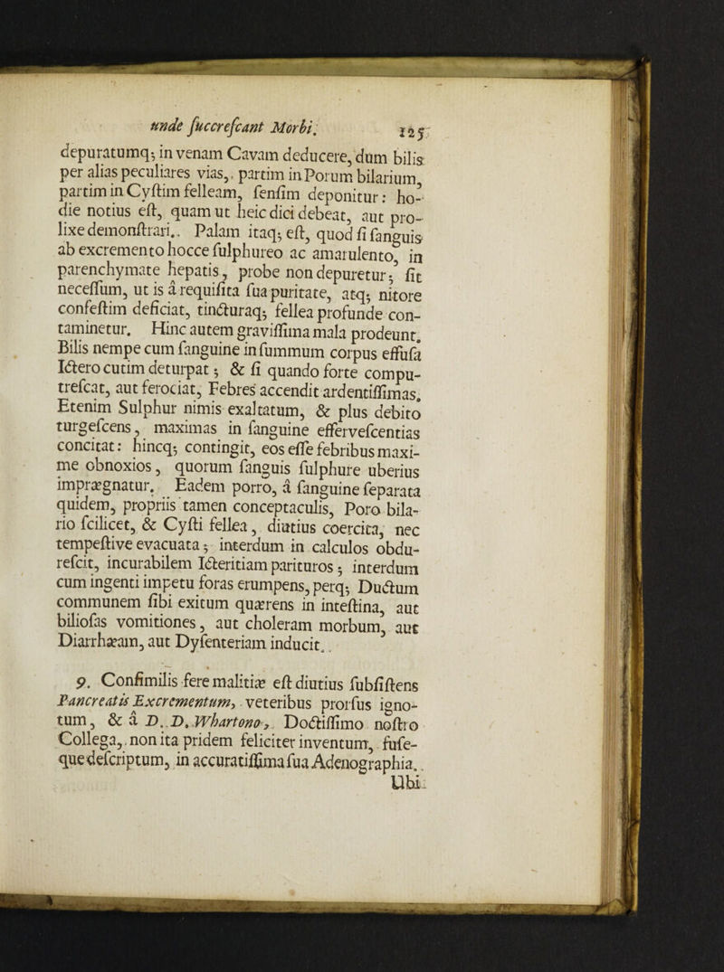 unde fucerefcant Morbi '. j 2 j depuratumq; in venam Cavam deducere, dum bilis: per alias peculiares vias,, partim in Porum bilarium partim in Cyftim felleam, fenfim deponitur: ho¬ die notius eft, quam ut heic dici debeat, aut pro¬ lixe demonftrari.. Palam itaq; eft, quod fi fanguis ab excremento hoccefulphureo ac amarulento, in parenchymate hepatis , probe non depuretur/ fit necefium, ut is arequifita fua puritate, atq- nitore confeftim deficiat, tin<fturaq; fellea profunde con¬ taminetur. Hinc autem graviflima mala prodeunt. Bilis nempe cum fanguine infummum corpus effudi Idero cutim deturpat; & fi quando forte compu- trefeat, autfeiociat, Febres accendit ardentiffimas. Etenim Sulphur nimis exaltatum, & plus debito turgefeens, maximas in fanguine effervefeentias concitat: hincq-, contingit, eos efTe febribus maxi¬ me obnoxios, quorum fanguis fulphure uberius impraegnatur. Eadem porro, a fanguine feparata quidem, propriis tamen conceptaculis, Poro bila- rio fcilicet, & Cyfti fellea, diutius coercita, nec tempeftive evacuata 5 interdum in calculos obdu- refeit, incurabilem Icteritiam parituros; interdum cum ingenti impetu foras erumpens, perq- Dudtum communem fibi exitum quaerens in inteftina, aut biliofas vomitiones, aut choleram morbum, aut Diarrhaeam, aut Dyfenteriam inducit. 5 —— 4 , 9. Confimilis fere malitiae eft diutius fubfiftens Pancreatis Excrementum, veteribus prorfus igno¬ tum 5 & a D,,D, Whartono?. DocfHfTimo noftro Collega^, non ita pridem feliciter inventum^ fufe- quedeferiptum, in accuratiffimafua Adenographia..