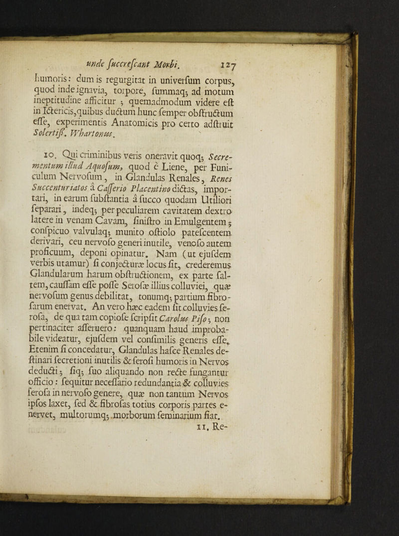 humoris: dum is regurgitat in univerfum corpus, quod inde ignavia, torpore, fummaq^ ad motum ineptitudine afficitur 5 quemadmodum videre eft in Idlericis,quibus du&um hunc femper obffru&um effie, experimentis Anatomicis pro certo adftruic Solertifi. Whartonws. 10. Qui criminibus veris oneravit quoq.5 Se cre¬ mentum illud Aquofum, quod e Liene, per Funi¬ culum Nervofum, in Glandulas Renales, Renes Succenturiatos a Cajfeno Placentino didlas, impor¬ tari, in earum fubftantia afucco quodam Utiliori feparari, indeq*, per peculiarem cavitatem dextro latere in venam Cavam, finiftro in Emulgentem 5 confpicuo valvulaq; munito oftiolo patefcentem derivari, ceu nervofo generi inutile, venofo autem proficuum, deponi opinatur. Nam (utejufdem verbis utamur) fi conjeblura? locus fit, crederemus Glandularum harum obftruftionem, ex parte fal- tem, caufiam efie pofie Serofe illius colluviei, qua? nervofum genus debilitat, tonumq-, partium fibro - farum enervat. An vero hsec eadem fit colluvies fe- rofa, de qua tam copiofe fcripfit Car olus Pifi • non pertinaciter afleruero: quanquam haud improba¬ bile videatur, ejufdem vel confimilis generis efie. Etenim fi concedatur, Glandulas hafce Renales de- ftinari fecretioni inutilis & ferofi humoris in Nervos dedudfi 5 fiq* fuo aliquando non redle fungantur officio: fequitur neceflario redundantia & colluvies ferofa in nervofo genere, qua? non tantum Nervos ipfos laxet, fed & fibrofas totius corporis partes e- nervet, multorumq-, .morborum feminarium fiat.