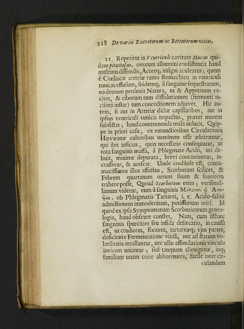 11 Reperitur in Ventriculi cavitate Mucus qui¬ dam pituitofus, ovorum albumini confidentia haud multum diffimilis,Acoreq- infigni aculeatus •, quem e Coeliaca: atterite ramo llomachico in ventriculi tunicas effufum, ibidemq^ a fanguine fequeftratum, eo demum perduxit Natura, ut & Appetitum ex¬ citet, & ciborum tum diffoiutionem (fermenti in- cifoni inftar) tum conco&ionem adjuvet. Hic au¬ tem, fi aut in Arteria: didite capillaribus, aut in ipfius ventriculi tunicis impadus, prteter morem fubfiftat^ haud contemnenda mala inducit. Quip¬ pe in priori cafu, ex emundioribus Circulationis Harvteante cultoribus neminem efle arbitramur, qui ibit inficias, quin neceflario confequatur, ut tota fanguinis mafla, a Phlegmate Acido, uti de¬ buit, minime depurata, brevi contaminetur, in- craffetur, & acefcat. Unde credibile efl, contu- maciffimos illos affedus, Scorbutum fcilicet, & Febrem quartanam ortum fuum & fomitem trahere pofle. Qiioad Scorbutum enim 5 verifimil- limum videtur, eumafanguinis 'MoAm ■au X) ATT8- 4,/*, ob Phlegmatis Tartarei, i. e. Acido-falini admiftionem immoderatam, potiflimum oriri. Id quod ex ipfa Symptomatum Scorbuticorum genea¬ logia, haud obicure conftet. Nam, cum lfthac fan°uinis fpurcities feu infida defecatio, in caufla eft° ut crudiores, fixiores, tartarearq* ejus partes, deficiente Fermentatione vitali, nec ad flatum vo- latilitatis attollantur, nec ullo aflimilationis vinculo invicem uniantur; fed tanquam alienigena, inq; familiam unam coire abhorrentes, facile inter cir¬ culandum