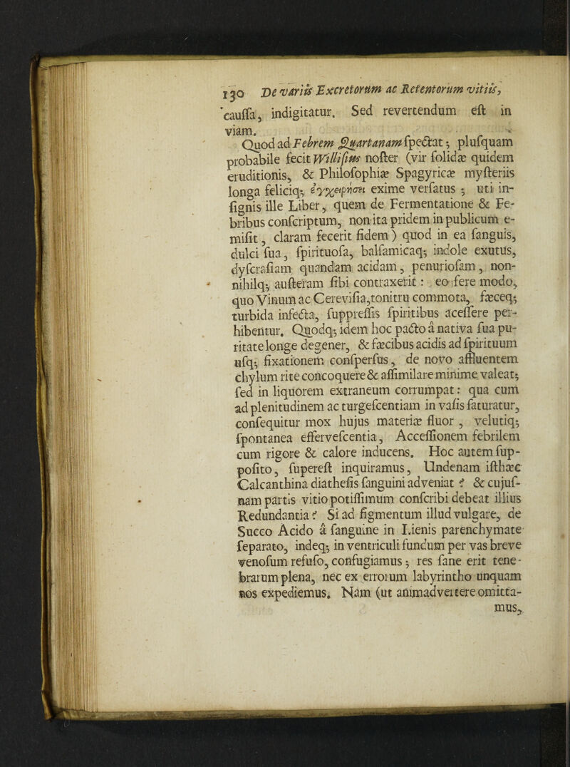 'cauffa, indigitatur. Sed revertendum eft in viam. Quod ad Febrem Quartanam fpectat; plufquam probabile fecit Wtlltfm' nofter (vir folidae quidem eruditionis, & Philofophfe Spagyricte myfteriis longa feliciq; ey%?pnon exime verfatus •, uti in- fionis ille Liber, quem de Fermentatione & Fe¬ bribus confcriptum, non ita pridem in publicum e- mifit, claram fecerit fidem ) quod in ea fanguis, dulci fua, fpirituofa, balfamicaq-, indole exutus, dyfcrafiam quandam acidam, penuriofam, non- mhilq. aufteram libi contraxerit: eo fere modo, quo Vinum ac Cerevifia,tonitru commota, feceq; turbida infeda, fuppreflis fpiritibus aceflere per¬ hibentur. Quodq-, idem hoc pa&o a nativa fua pu¬ ritate longe degener, & fecibus acidis ad fpirituum ufq. fixationem confperfus, de novo affluentem chylum rite concoquere & affimilare minime valeat; fed in liquorem extraneum corrumpat: qua cum ad plenitudinem ac turgefcentiam in vafis faturatur, confequitur mox hujus materia; fluor , velutiq; fpontanea effervefcentia, Acceffionem febrilem cum rigore & calore inducens. Hoc autem fup- pofito, fuperefl inquiramus, Undenam ifthcec Calcanthina diathefis fanguini adveniat i & cujuf- nam partis vitio potiflrmum confcribi debeat illius Redundantiae' Si ad figmentum illud vulgare, de Succo Acido a fanguine in Lienis parenchymate feparato, indeq-, in ventriculi fundum per vas breve venofum refufo, confugiamus; res fane erit tene¬ brarum plena, nec ex erroium labyrintho unquam vos expediemus. Nam (ut animadvertere omitta¬ mus.