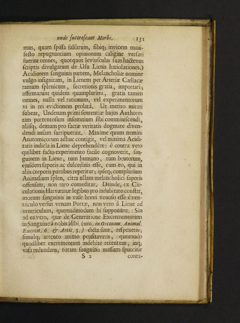 mus, quam fpilfa falfarum, fibiq-, invicem mani- fefto repugnantium opinionum caligine verfati fuerint omnes, quotquot leviufculas fuasharienus feriptis divulgarunt de Llfu Lienis hariolationes.) Acidiorem fanguinis partem, Melancholice nomine vulgo infignitam, in Lienem per Arteria? Ca?liaca? ramum fplenicum, fecretionis gratia., importari- affirmarunt quidem quamplurimi, gratis tamen omnes, nulla vel rationum, vel experimentorum vi in rei eviriionem prolata. Ut merito mirari fubeat, Undenam primi fententia? hujus Authores tam portentofum infomnium fibicomminifcendi, aliifq-, demum pro facra? veritatis dogmate diven¬ dendi anfam furripuerint. Maxime quum nemim Anatomicorum adhuc contigit, vel minima Aridi¬ tatis indicia in Liene deprehendere: e contra vero quilibet ferio experimento facile cognoverit, fan- guinem in Liene, tum humano, tum brutorum, ejufaem faporis ac dulcedinis eflfe, cum eo, qui in aliis corporis partibus reperitur $ ipfeq$ complurium Animalium fplen, citra ullam melancholici faporis offenfam, non raro comeditur. Deinde, ex Cir¬ culationis Hai va?ana? legibus pro indubitato conitar, motum fanguinis in vafe brevi venofo elTe e ven¬ triculo verfus venam Porta?, non vero a Liene ad ventriculum, quemadmodum hi fupponunt. Sin ad ea vero, qua? de Generatione Excrementorum in Sanguine a nobis alibi (viz. in Oecanom. Animal„ Excrcit. 6. & Artic. 3.) diria funt, refpexeris. 5 fimulq-, attento animo peniitaveris, quomodo quodlibet excrementum indebite retentum, inq^ vafa redundans, totam fanguinis maffam fpurcitie S 2 conta-