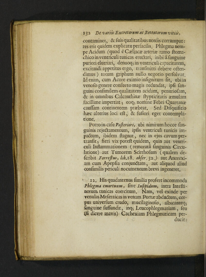 contaminet;, & fuis qualitatibus noxiis corrumpat: res erit quidem explicatu perfacilis. Phlegma nem¬ pe Acidum (quod e Cadiaca? arteria? ramo ftoma- chico in ventriculi tunicas eru&ari, inibi a fanguine puriori elutriari, denuoq-, in ventriculi capacitatem, excitandi appetitus ergo, tranfmitti debere offen¬ dimus ) totum griphum nullo negotio perfolvat. Id enira, cum Acore eximio infignitum fit, ubi in venofo genere confueto magis redundat, ipfi fan- guini confimilem qualitatem acidam, penuriofam, -& in omnibus Calcanthina? ftypticitatis amulam facillime impertiat ^ eoq-, nomine Febri Quartana cauflam continentem pra?beat. Sed Difquifitio haec alterius loci eft, & fufiori eget contempla¬ tione. Porro in cafu Tofleriori, ubi nimirum hocce fan- guinis reje&amentum, ipfis ventriculi tunicis im- padium, ibidem ftagnat, nec in ejus cavum per- tranfit $ fieri vix poteft quidem, quin aut ventri¬ culi Inflammationem (remorata fanguinis Circu¬ latione) aut Tumorem Scirrhofum (qualem de- fcribit Forrefius, lib. 18. obfer.3 x,) aut Anorexi¬ am cum Apepfia conjun&am, aut aliquod aliud confimilis periculi nocumentum brevi ingeneret. 12. His quadantenu-s fimilia profert incommoda Fhlegma emortuum, fi ve Infifidum, intra Intefti- norum tunicas coercitum. Nam, vel exinde per venulas Meferaicas in venam Porta? abdudtum, cor¬ pus univerfum crudo, mucilaginofo., albicanteq- fenguine fuffundit, inq-, Leucophlegmatiam , feu {fi dicere mavis) Cachexiam Phlegmaticam per¬ ducit: