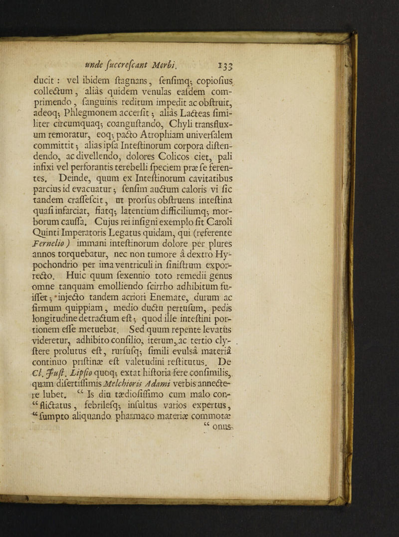 ducit : vel ibidem ftagnans, fenfimq», copiofius colledum 3 alias quidem venulas eafdem com¬ primendo 3 fanguinis reditum impedit ac obftruit, adeoq^ Phlegmonem accerfit 5 alias Ladeas fimi- liter circumquaq^ coanguftando, Chyli transflux- um remoratur, eoq-, pado Atrophiam univerfalem committit •, alias ipfa Inteftinorum corpora diften- dendo, ac divellendo, dolores Colicos ciet, pali infixi vel perforantis terebelli fpeciem pra? fe feren¬ tes. Deinde, quum ex Inteftinorum cavitatibus parcius id evacuatur *, fenfim audum caloris vi fic tandem craffefcit, ut prorfus obftruens inteftina quafi infarciat, fiatq-, latentium difficiliumq-, mor¬ borum cauffa. Cujus rei infigni exemplo fit Caroli Quinti Imperatoris Legatus quidam, qui (referente Fernelio) immani inteftinorum dolore per plures annos torquebatur, nec non tumore a dextro Hy¬ pochondrio per ima ventriculi in finiftrum expor- redo. Huic quum fexennio toto remedii genus omne tanquam emolliendo fcirrho adhibitum fa- iftet *, * injedo tandem acriori Enemate, durum ac firmum quippiam, medio dudn pertufiim, pedis longitudine detradum eft • quod ille inteftini por¬ tionem effe metuebat. Sed quum repente levatus videretur, adhibito eonfilio, iterum>:ac tertio cly- ftere prolutus eft, rurfufq*, fimili evulsa materia continuo priftina? eft valetudini reftitutus. De Cl. $ufl. Lippo quoq*, extat hiftoria fere confimilis, quam aifertimmis Melchioris Adami verbis annede» re lubet.. cc Is diu ta?diofiffimo cum malo cor> cc flidatus, febrilefq-, infultus varios expertus, ufumpto aliquando pharmaco materia? commota? a onus-
