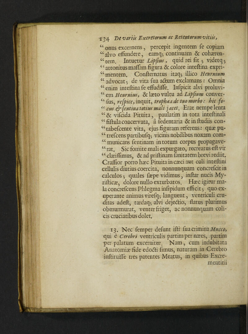 ££ onus excernens , percepit ingentem fe copiam cc alvo effundere , eamq-, continuam & cohseren- cc tem. Intuetur Lippas, quid rei fit 5 videtq^ c c attonitus maffam figura & colore inteftina expri- cc mentem. Confternatus itaq-, illico Heurnium cc advocat 5 de vita fua adturn exclamans: Omnia enim inteftina fe effudiffe. Infpicit alvi proluvi- cc em Henrnius, & beto vultu ad Lipfium conver- cc fus, refpice, inquit, troph^a de tuo morbo: hic fo- <c cus & fentina totius mali j acet. Erat nempe lenta cc & vifcida Pituita , paulatim in tota inteftinali €Cfiftula coacervata, afedentaria &inftudiis com utabefcente vita, ejus figuram referens: qua?pu- cc trefcens partibufq^ vicinis nobilibus noxam com- cc municans fentinam in totum corpus propagave- u rat. Sic fomite mali expurgato, recreatus eft vir c c clari ffimus, & ad priftinam fanitatem brevi rediit. Craffior porro haec Pituita in cxci aut coli inteftini cellulis diutius coercita, nonnunquam concrefcit in calculos ^ quales ftepe vidimus, inftar nucis My- riftica?, dolore nullo exturbatos. Hxc igitur ma¬ la concrefcens Phlegma infipidum efficit $ quo ex- uperante animusvirefq*, languent, ventriculi cru¬ ditas adeft, tardaq*, alvi deje&io, flatus plurimus obmurmurat, venter friget, ac nonnunquam coli¬ cis cruciatibus dolet. 13. Nec femper defunt ifti fua crimina Muceo, qui e cerebri ventriculis partim per nares, partim per palatum excernitur. Nam, cum indubitata Anatomia? fide edodli fimus, naturam in Cerebro inftituiffe tres patentes Meatus, in quibus Excre- mentitii