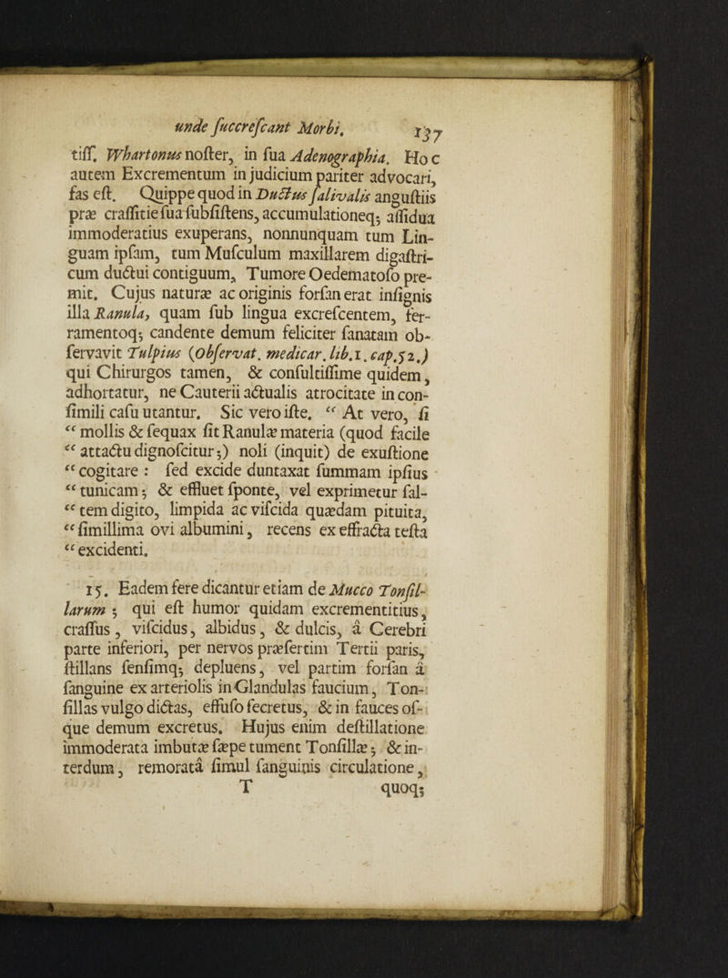 Morbi, xj y tifT. Whartonus nofter, in fua Adenographia. Ho c autem Excrementum in judicium pariter advocari, fas eft. Quippe quod in Vuttrn Jalivalis anguftiis pra? craffitiefuafubfiftens,accumulationeq* aflidua immoderatius exuperans, nonnunquam tum Lin¬ guam ipfam, tum Mufculum maxillarem digaftri- cum dudui contiguum, Tumore Oedematofo pre¬ mit. Cujus natura* ac originis forfan erat infignis illa Ranula, quam fub lingua excrefcentem, fer- ramentoq*, candente demum feliciter fanatam ob- fervavit Tulpius (obfervat. medicar. lib. i. capji.) qui Chirurgos tamen, & confultiffime quidem, adhortatur, ne Cauterii adualis atrocitate in con- fimili cafu utantur. Sic veroifte, “ At vero, fi “ mollis & fequax fit Ranula materia (quod facile “ attadudignofcitur-,) noli (inquit) de exuftione “ cogitare : fed excide duntaxat fummam ipfius “ tunicam 5 & effluet fponte, vel exprimetur fal- “ tem digito, limpida ac vifcida quadam pituita, “ fimillima ovi albumini, recens ex effrada tefta “ excidenti 15. Eadem fere dicantur etiam de Muceo Ton(il¬ larum 5 qui eft humor quidam excrementitius, craffus, vifeidus, albidus, & dulcis, a Gerebri parte inferiori, per nervos praTertim Tertii paris, ftillans fenfimq*, depluens, vel partim forfan a fanguine ex arteriolis in Glandulas faucium, Ton- fillas vulgo didas, effufo fecretus, & in fauces of- que demum excretus. Hujus enim deftillatione immoderata imbuta? fepe tument Tonfilla? ^ & in¬ terdum , remorata fimul fanguinis circulatione, T quoq*. unde fucerefeant 1